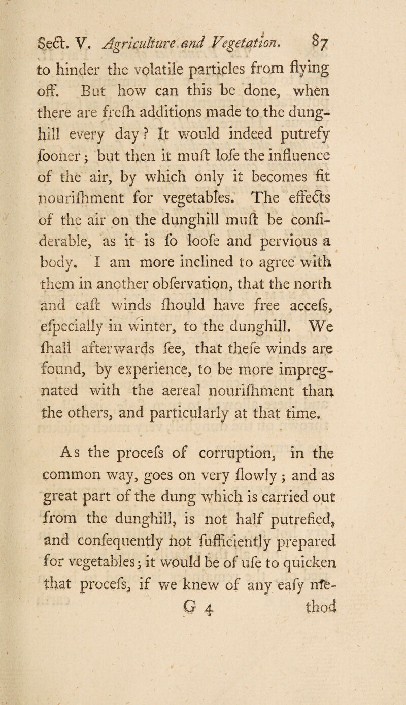 to hinder the volatile particles from flying off. But how can this be done, when there are frefli additions made to the dung¬ hill every day ? It would indeed putrefy fooner; but then it muff lofe the influence of the air, by which only it becomes fit nourifhment for vegetables. The effefts of the air on the dunghill muff be confi- derable, as it is fo loofe and pervious a body. I am more inclined to agree with them in another obfervation, that the north and eaft winds fliould have free accefs, efpecially in winter, to the dunghill. We fliall afterwards fee, that thefe winds are found, by experience, to be more impreg¬ nated with the aereal nourifhment than the others, and particularly at that time. As the procefs of corruption, in the common way, goes on very (lowly ; and as great part of the dung which is carried out from the dunghill, is not half putrefied, and confequently not fufficiently prepared for vegetables 5 it would be of ufe to quicken that procefs, if we knew of any eafy ntfe* G 4 thod