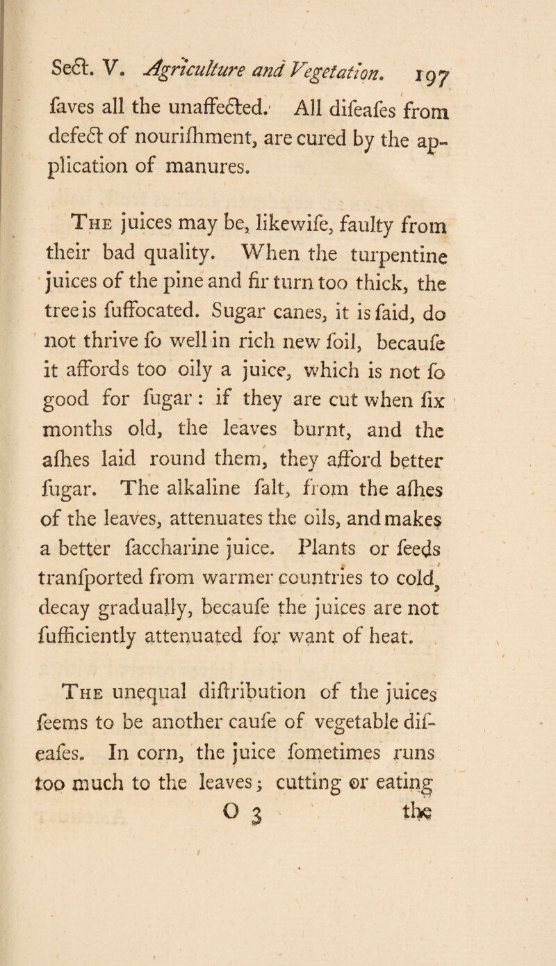 faves all the unaffe&ed/ All difeafes from defefr of nourifhment, are cured by the ap¬ plication of manures. The juices may be, likewife, faulty from their bad quality. When the turpentine juices of the pine and fir turn too thick, the tree is fulfocated. Sugar canes, it isfaid, do not thrive fo well in rich new foil, becaufe it affords too oily a juice, which is not fo good for fugar: if they are cut when fix months old, the leaves burnt, and the allies laid round them, they afford better fugar. The alkaline fait, from the afhes of the leaves, attenuates the oils, and make? a better faccharine juice. Plants or feeds tranfported from warmer countries to cold5 / decay gradually, becaufe the juices are not fufficiently attenuated fof want of heat* The unequal diftribution of the juices feems to be another caufe of vegetable dif¬ eafes. In corn, the juice fometimes runs too much to the leaves; cutting or eating O 3 ' thq /