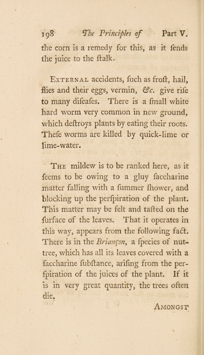 the com is a remedy for this, as it fends the juice to the ftalk. External accidents, fuch as froft, hail, flies and their eggs, vermin, &c. give rife to many difeafes. There is a fmall white hard worm very common in new ground, which deftroys plants by eating their roots. Thefe worms are killed by quick-lime or lime-water, \ The mildew is to be ranked here, as it feems to be owing to a gluy faccharine matter falling with a fummer fhower, and blocking up the perfpiration of the plant. This matter may be felt and tailed on the furface of the leaves. That it operates in this way, appears from the following fa£l. There is in the Briancon, a fpecies of nut- tree, which has all its leaves covered with a faccharine fubftance, arifing from the per- fpiration of the juices of the plant. If it Is in very great quantity, the trees often die. Amongst l _ -i \
