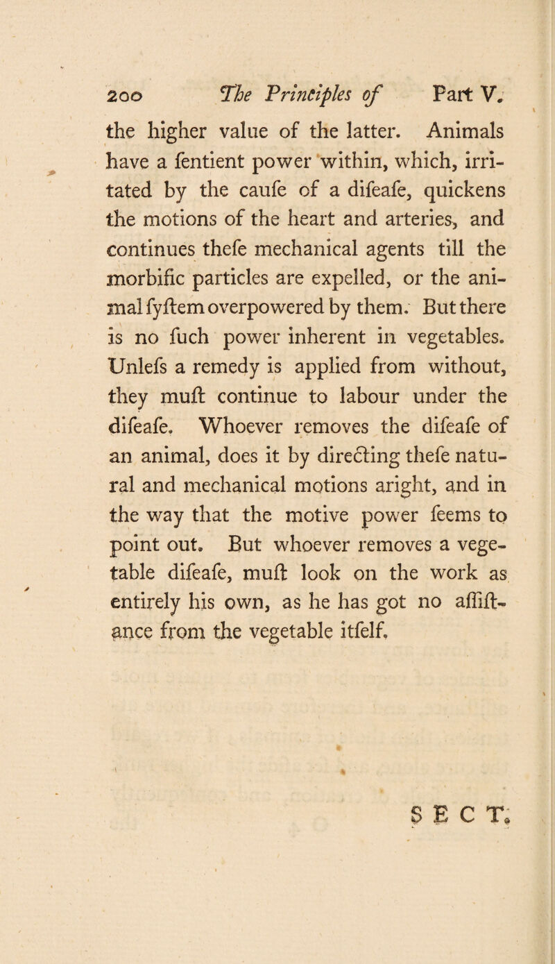 the higher value of the latter. Animals have a fentient power within, which, irri¬ tated by the caufe of a difeafe, quickens the motions of the heart and arteries, and continues thefe mechanical agents till the morbific particles are expelled, or the ani¬ mal fyftem overpowered by them. But there is no fuch power inherent in vegetables. Unlefs a remedy is applied from without, they muft continue to labour under the difeafe. Whoever removes the difeafe of an animal, does it by directing thefe natu¬ ral and mechanical motions aright, and in the way that the motive power feems to point out. But whoever removes a vege¬ table difeafe, muft look on the work as entirely his own, as he has got no affift- ance from the vegetable itfelfi \ SECT.