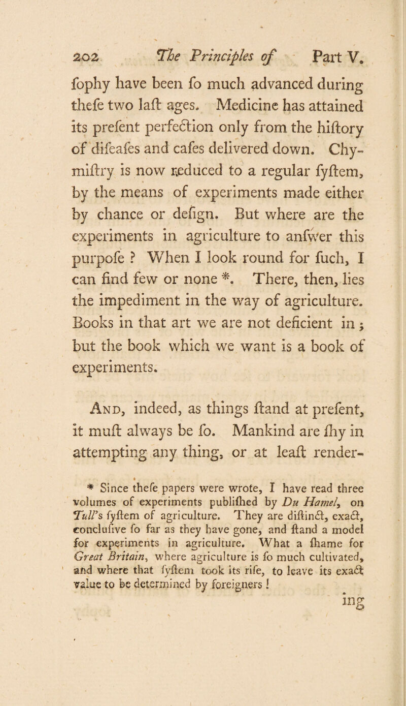 fophy have been fo much advanced during thefe two laft ages. Medicine has attained its prefent perfection only from the hiftory of difeafes and cafes delivered down. Chy- miftry is now reduced to a regular fylfem, by the means of experiments made either by chance or defign. But where are the experiments in agriculture to anfwer this purpofe ? When I look round for fuch, I can find few or none There, then, lies the impediment in the way of agriculture. Books in that art we are not deficient in ; but the book which we want is a book of experiments. And, indeed, as things ftand at prefent, it muft always be fo. Mankind are fhy in attempting any thing, or at leaft render- * * Since thefe papers were wrote, I have read three volumes of experiments publifhed by Du Hamely on Tull's fyflem of agriculture. They are diflindl, exadl, conclusive fo far as they have gone, and Hand a model for experiments in agriculture. What a fliame for Great Britain, where agriculture is fo much cultivated, ' and where that fyflem took its rife, to leave its exadl value to be determined by foreigners 1 ing