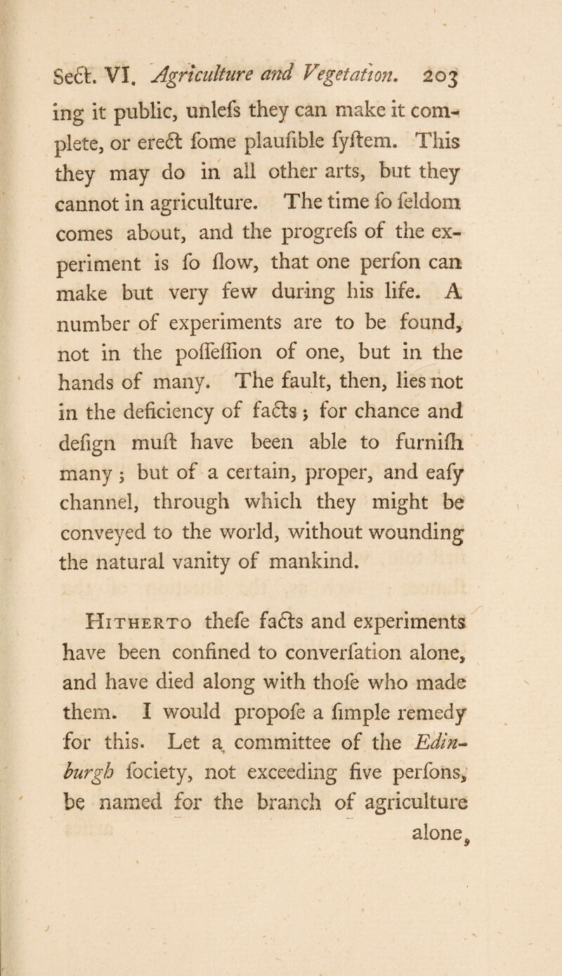 ing it public, unlefs they can make it com¬ plete, or erect fome plaufible fyftem. This they may do in all other arts, but they cannot in agriculture. The time fo feldom comes about, and the progrefs of the ex¬ periment is fo flow, that one perfon can make but very few during his life. A number of experiments are to be found, not in the pofieflion of one, but in the hands of many. The fault, then, lies not in the deficiency of fadts; for chance and defign mint have been able to furnifh many ; but of a certain, proper, and eafy channel, through which they might be conveyed to the world, without wounding the natural vanity of mankind. Hitherto thefe fadts and experiments have been confined to converfation alone, and have died along with thofe who made them. I would propofe a fimple remedy for this. Let a, committee of the Edin¬ burgh fociety, not exceeding five perfons, be named for the branch of agriculture alone ^