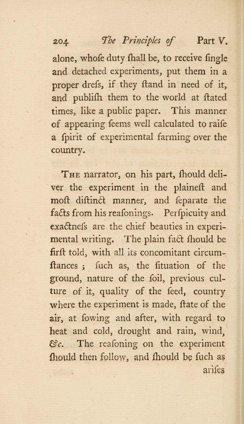 alone, whofe duty (hall be, to receive fingle and detached experiments, put them in a proper drefs, if they ftand in need of it, and puhlidi them to the world at ftated times, like a public paper. This manner of appearing feems well calculated to raife a fpirit of experimental farming over the country. The narrator, on his part, fhould deli¬ ver the experiment in the plained: and mod: diitindt manner, and feparate the £a£ts from his reafonings- Perfpicuity and exa&nefs are the chief beauties in experi¬ mental writing. The plain fa£t diould be firfl told, with all its concomitant circum- ftances ; fuch as, the fituation of the ground, nature of the foil, previous cul¬ ture of it, quality of the feed, country where the experiment is made, date of the air, at fowing and after, with regard to heat and cold, drought and rain, wind, £?c. The reafoning on the experiment fhould then follow, and fhould be fuch as arifes