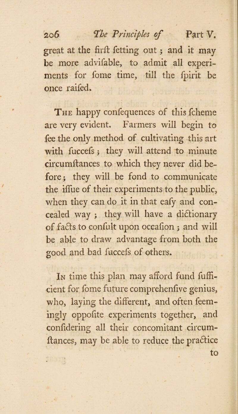 great at the firft fetting out; and it may be more advifable, to admit all experi¬ ments for feme time, till the fpirit be once raifed. The happy confequences of this fcheme are very evident. Farmers will begin to fee the only method of cultivating this art with fuccefs ; they will attend to minute circumftances to which they never did be¬ fore; they will be fond to communicate the iffue of their experiments to the public, when they can do it in that eafy and con¬ cealed way ; they will have a dictionary of facts to confuit upon occafion ; and will be able to draw advantage from both the good and bad fuccefs of others. In time this plan may afford fund fuffi- cient for feme future comprehenfive genius* who* laying the different, and often feem- ingly oppofite experiments together, and confidering all their concomitant circum¬ ftances, may be able to reduce the practice to
