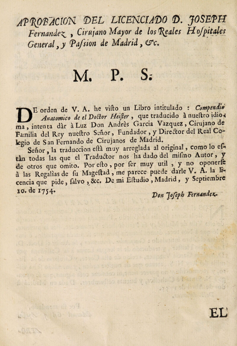 /p^mcion ©el licehcmdo ©. joseph Fernandez , Cirujano Mayor de los (Reales Hofpítales General, y Ta/sion de Madrid, ITc* M. P. S. f'VE orden de V. A. he vifto un Libro intitulado : Compendié II Anatómica dcelDoElor Heifter , que traducido h nueftro idicx ma, intenta dk á Luz Don Andrés Garcia Vázquez, Cirujano de Familia del Rey nueftro Señor , Fundador , y Direftor del Real Co¬ legio de San Fernando de Cirujanos de Madrid. Señor , la traducción efta muy arreglada al original, como lo el- tan todas las que el Traductor nos ha dado del milmo Autor, y de otros que omito. Por efto , por fer muy útil , y no oponerle á las Regalías de fu Mageftad, me parece puede darle V. A. la ii- cencía que pide, falvo , &amp;c. De mi Eftudio , Madrid, y Septiembre 10. de 1754. Jofeph Fernandez