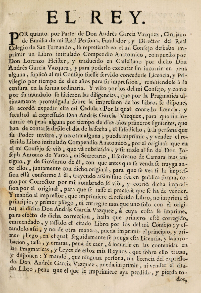 p EL REY. ORquanto por Parte de Don Andrés García Vázquez , Cirujano de Familia de mi Real Perfona, Fundador , y Diredor del Real Colegio de San Fernando , fe reprefentó en el mi Confejo defeaba im¬ primir un Libro intitulado Compendio Anatómica , compueílo por Don Lorenzo Heifter, y traducido en Caftellano por dicho Don 'Andrés García Vázquez , y para poderlo executar íin incurrir en pena alguna , íuplico al mi Confejo fueífe férvido concederle Licencia, v Pri¬ vilegio por tiempo de diez años para fu impresión , remhieadoie a la cenfura en la forma ordinaria.. Y vifto por los del mi Confejo, y como por fu mandado fe hicieron las diligencias , que por la Pragmática úl¬ timamente promulgada fobre la imprefsion de los Libros fe difpone, fe acor da expedir efta mi Cédula ; Por la qual concedo, licencia , y facultad al expreífado Don Andrés García Vázquez, para que íin in¬ currir en. pena alguna por tiempo de diez años primeros. íígnientes, que han de contarle defde el dia de la fecha , el ñifodicho , ir la períona que fu Poder tuviere , y na otra alguna * pueda imprimir , y vender el re¬ ferido Libro intitulada Compendio Anatómica , por el original que en el mi Confejo fe vio , que va rubricado , y firmado, al fin de Don Jo- feph Antonio de Yarza , mi Secretario % Lícrivano de Camara mas an¬ tiguo, y de Govierno de el, con que antes que fe venda íe trayga an¬ te ellos, juntamente con dicho original , para que fe vea fi la imprek fon elta conforme a él &gt; trayendo afsimifmo fee en publica forma, co¬ mo por Corredor por mi nombrado fe vio, y cortó dicha impref- fion por el original , para que íe taííe el precio, a que íe ha de vender. Y mando al impreíTor ,que imprimiere el referido Libro, no imprima el principio, y primer pliego a ni entregue mas. que uno íolo con el origi- 3 0 P°v ^nc^ies barcia Vázquez , á cuya cofia íe imprime, pa ra e e: o e dicha corrección , hafia que primero efié corregido, cmmendado , y taílado eí citado Libro por los, del mi Confejo ; y ef- tandoJo afsi , y no de otra manera, pueda imprimir eí principio, y prU mer p iego,en el qual íeguidamente fe ponga efta Licencia, y la apro- ación , ta a , y erratas, pena de caer , e incurrir en. las contenidas en as^ Pragmáticas, y Leyes de eftos mis Rey nos. * que fobre ello tratan, j 1 Pone^ • finando., que ninguna perfona, fin. licencia del expreíTa-* j r ^nc*res ^arc*a Vázquez , pueda, imprimir, ni vender el cita- r° xo^pena que el que le imprimiere aya perdido, y pierda, to¬ das*