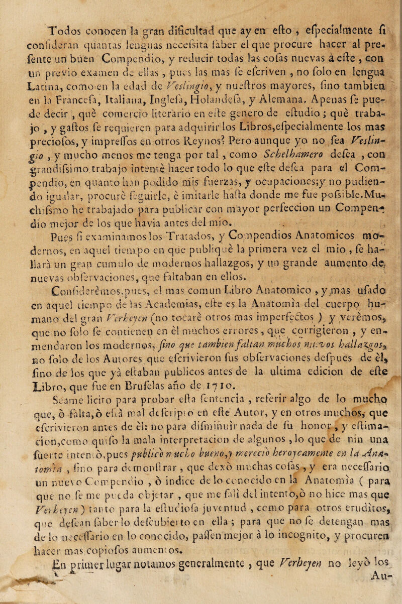 Todos conocen la gran dificultad que ay en efto , efpecialmente íi confideran quantas lenguas necefsita íaber el que procure hacer al pre* fente un buen Compendio, y reducir todas las cofas nuevas á cite , con un previo examen de ellas , pues las mas fe eícriven , no folo en lengua Latina, como-en la edad de Veslmgio, y nueftros mayores, fino también en la Francefa, Italiana, Ingleía, Holandefa, y Alemana, Apenas fe pue¬ de decir , qué comercio literario en eíte genero de eítudio ; qué traba-, jo , y gaítos fe requieren para adquirir los Libros,efpecialmente los mas preciólos, y imprelfos en otros Reynos; Pero aunque yo no fea Veslin- g¡Q , y mucho menos me tenga por tal , como Schelhamero delea , con grandifsirno trabajo intenté hacer todo lo que elle defea para el Com¬ pendio, en quanto han podido mis fuerzas, y ocupaciones;}?' no podien¬ do igualar, procuré feguirle, é imitarle hada donde me fue pofsihle.Miu ehifsmo he trabajado para publicar con mayor perfección un Campen^ dio mejor de los que havia antes del mió. . Pues fi examinárnoslos Tratados, y Compendios Anatómicos mo« demos, en aquel tiempo en que publiqué la primera vez el mió,, íe ha¬ llara un gran cumulo de modernos hallazgos, y un grande aumento de, nuevas obíervaciones, que faltaban en ellos. Confiderémos,pues, el mas común Libro Anatómico , y .mas ufado en aquel tiempo de las Academias, elle, es la Anatomía del cuerpo hu¬ mano del gran Verheyen (no tocaré otros mas irn perfectos ) y veremos» que.no folo fe contienen en él muchos errores, que cqrrigjeron , y en¬ mendaron los modernos, fino que también faltan muchos nuevos hallazgos% eo folo de los Autores que eferivieron fus obfervaciones defpues de él» fino de los que ya citaban públicos antes de la ultima edición de eíte Libro, que fue en Brufelas ano de 1710. Sed me licito para probar efta fcntencia , referir algo de lo mucho que, b falta,ó eíia mal dcicripto en eíte Autor, yen otros muchos,- que eferivieron cunes de éh no para difminuir nada de fu honor , y eítima- cion?como quifo la mala interpretación de algunos ,1o que de nin una fuer te interno,pues publico mucho bueno,,} mereció herojeamente en la Ana* tema a , fino para demonítrar , que dexo muchas cofas , y era neceífario un nuevo Compendio , b índice de lo conocido en la Anatomía ( para que no fe me preda objetar , que me Calí del intento,b no hice mas que Ve) Lijen ) tanto para la eítuciofa juventud , como para otros eruditos, que dfíéan Caberlo deícubierto en ella; para que no fe detengan mas de lo neceífario en lo conocido, paflen mejor á lo incógnito, y procuren hacer mas copiofos aumentos.