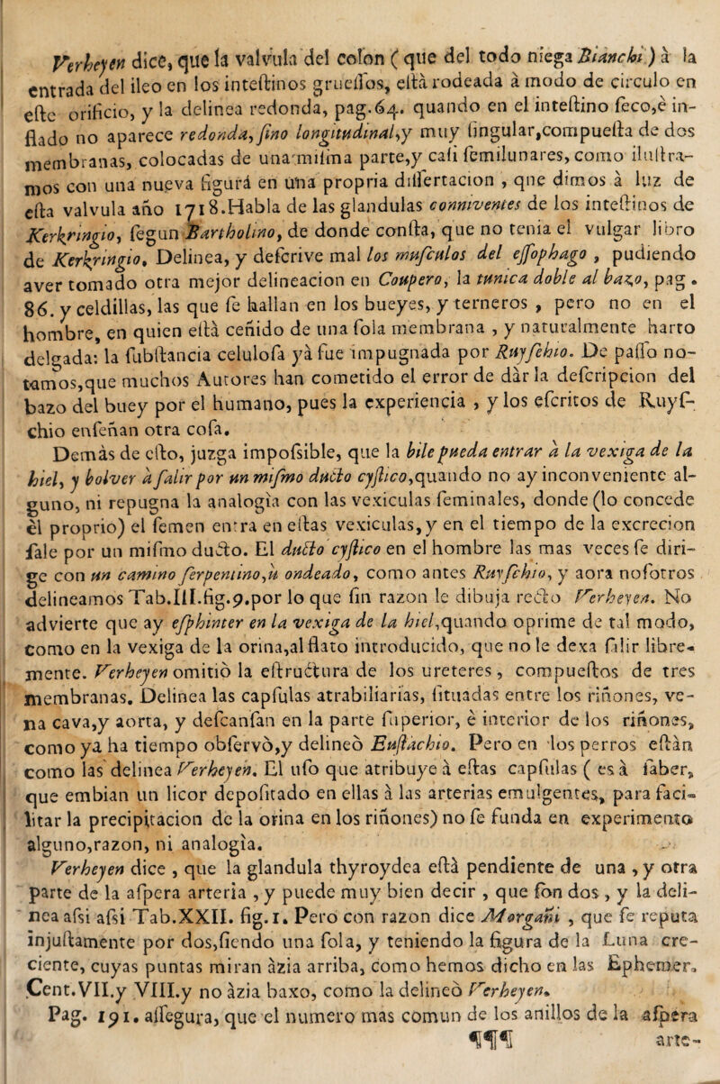 Verhejen dice, que la válvula del colon ( que del todo niega &amp; i anchi) á la entrada del ileo en los inteftinos grueííos, ella rodeada á modo de circulo en eftc orificio, y la delinea redonda, pag.64. quando en el inteftino feco,é in¬ flado no aparece redonda, fino longitudinal,y muy ñngular^ompuefta de dos membranas, colocadas de unamuíma parte,y caíi femilunares, como ilullra- mos con una nueva figurá en úna propria disertación , qne dimos á luz de cfta válvula ano IJ18.Habla de las glándulas conniventes de los inteftinos de Kerkrmgio, k°\in Bartholino, de donde confia,que no tenia el vulgar libro de Kerhrwgio, Delinea, y defcrive mal los mufculos del ejfophago , pudiendo aver tomado otra mejor delincación en Confiero, la turnea doble al baz,o, pag . 86. y celdillas, las que fe bailan en los bueyes, y terneros , pero no en el hombre, en quien eftá ceñido de una Tola membrana , y naturalmente harto delgada* la fubftancia celuiofa ya fue impugnada por Rnyfehio. De paflo no- tamos,que muchos Aurores han cometido el error de darla defcripcion del bazo del buey por el humano, pues la experiencia , y los eferitos de Ruyf- chio enfeñan otra cofa. Demás de elfo, juzga impofsible, que la hile fineda entrar a la vexiga de la hiel, y bolver d falirpor m rmfmo dnólo cyflico,quando no ay inconveniente al¬ guno, ni repugna la analogía con las vesículas feminales, donde (lo concede él proprio) el femen enrra en eftas vexiculas,y en el tiempo de la excreción íale por un mifmo dubto. El dtitto cyftico en el hombre las mas veces fe diri¬ ge con m camino ferpemino,u ondeado, como antes Rnyfchio, y aora nofotros delineamos Tab.IU.fig.p.por lo que fin razón le dibuja reblo Verheyen, No advierte que ay efphinter en la vexiga de la hiel,quando oprime de tal modo, como en la vexiga de la orina,al flato introducido, que no le dexa fidir libre¬ mente. Verhejen omitió la eftructura de los ureteres, compuertas de tres membranas. Delinea las capfulas atrabiliarias, fituadas entre los riñones, ve¬ na cava,y aorta, y defeanfan en la parte íuperior, é interior de los riñones, como ya ha tiempo obfervó,y delineo Enftáchio. Pero en los perros ertán como las delinea Verhejen. El ufo que atribuye á ertas capfulas ( es á faber, que embian un licor depofitado en ellas á las arterias emuigentes, para faci¬ litar la precipitación de la orina en los riñones) no fe funda en experimento alguno,razón, ni analogía. Verhejen dice , que la glándula thyroydea eftá pendiente de una ,y otra parte de la afpcra arteria , y puede muy bien decir , que ícvn dos , y ia deli¬ nea afsi afsi Tab.XXII. fig.l. Pero con razón dice Morgani , que fe reputa injuftamente por dos,fiendo una fola, y teniendo la figura de la Luna cre¬ ciente, cuyas puntas miran ázia arriba, como hemos dicho en las Epheraer» Cent. VII.y VlII.y no ázia baxo, como la delineó Vcrhejen» Pag. 191, aífegura, que el numero mas común de los anillos de la afpera ÍHU arle-