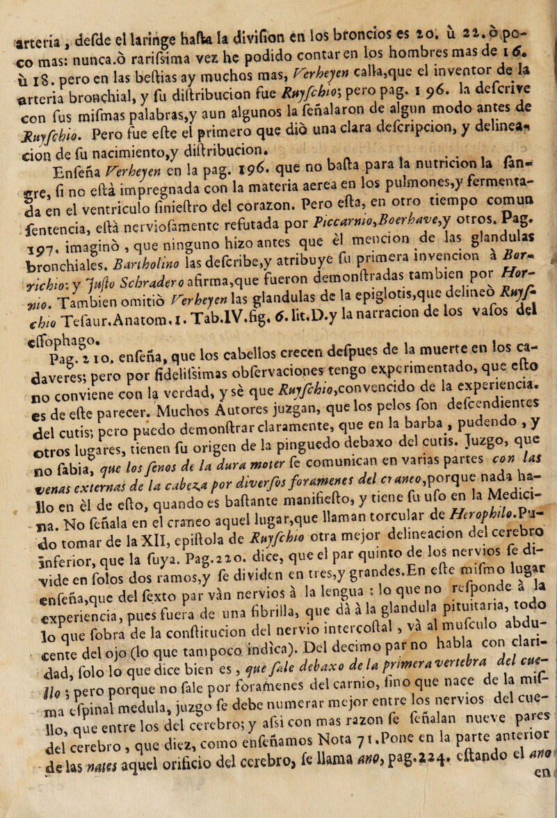 arteria, defde el laringe hafta la divifion en los broncios es lo. íi zi. oqo- co mas: nunca.ó rarifsima vez he podido contaren los hombres mas e i . ü i3. pero en las beftias ay muchos mas, Herheyen calla,que el mventor de la arteria bronehial, y fu diftribucion fue fyjfibir, pero pag. i 96. la defcnre con fus mifmas palabras,y aun algunos la feñalaron de algún modo antes de fyyfehw. Pero fue efte el primero que dio una clara defcnpcion, y delinea, cion de fu nacimiento,y diftribucion. r Enfeña Verberen en la pag. I9&lt;$. que no bada para la nutncon la fan- sre, fi no eftá impregnada con la materia aerea en los pulmones,)- fermenta¬ da en el ventrículo f.nieftro del corazón. Pero efta, en otro t.empo común fentencia, eftá nerviofamentc refutada por Ptccarmo.Boerham,y otros. Pag. ¿7. imaginó, que ninguno hizo antes que él meneen de tas glándulas Jondéales. SmMino las defcribe.y atribuye fu primera «nvenc.on a Bar, , ñchif. y Itijle Sobradero afirma,que fueron demonftradas también por Hor¬ ma. También omitió Verhejen las glándulas de la epiglotis.que delineo Rnyfi ‘L Tefaur.Anatom.l. Tab.lV.fig. ó. lk.D.y la narrac.on de los vafos del eff&lt;Pagl tío. enfena, que los cabellos crecen defpuqs de la muerte en los ca¬ dáveres; pero por fidelifsimas obfervaciones tengo experimentado, que cito „o conviene con la verdad, y se que Rnjfihio,convencido de la experiencia, es de efte parecer. Muchos Autores juzgan, que los pelos fon defendientes del cutis; pero puedo demonftrar claramente, que en la barba , pudendo , y otros lugares, tienen fu origen de la pinguedo debaxo del cutis. Juzgo, que no Tabla! mu los finos de la dura motor fe comunican en vanas partes con las venas externas de la cabera por diverfios forámenes del cr ancoro rque nada h- Jlo en él de efto, quando es bailante mamhefto, y tiene fu ufo en Medici¬ na. No feñala en el cráneo aquel lugar,que llaman torcular de Heropbdo.Pi¬ do tomar de la XII, epiftola de Rujfihto otra mejor delincación del cerebro inferior, que la fuya. Pag. a a o. dice, que el par quinto de los ner vios fe di- ^,de en Tolos dos .amos,y fe dividen en tres,y grandes.En efte m.fmo lugar enfeña,que del Texto par ván nervios á la lengua : lo que no rcfponde * la experiencia, pues fuera de una fibrilla, que dá á la glándula pituuar.a todo lo que fobra de la conftitucion del nervio intercoftal , va al muiculo abdu- íeme del ojo (lo que tampoco indica). Del décimo par no habla con clari¬ dad, Tolo lo que dice bien es, tjttefale debaxo de la primera -verte ra e lio ; pero porque no fale por forámenes del carn.o, lino que nace de la rn.f- ma dpi nal medula, juzgo fe debe numerar mejor entre los nervios del cue Uo oue entre los del cerebro; y afsi con mas razón fe fenalan nueve pares 5d ».»» «iM™» No.» V-P™ ™ 1. «« de las nales aquel orificio del cerebro, k llama ano, pag.aa^. citando ^