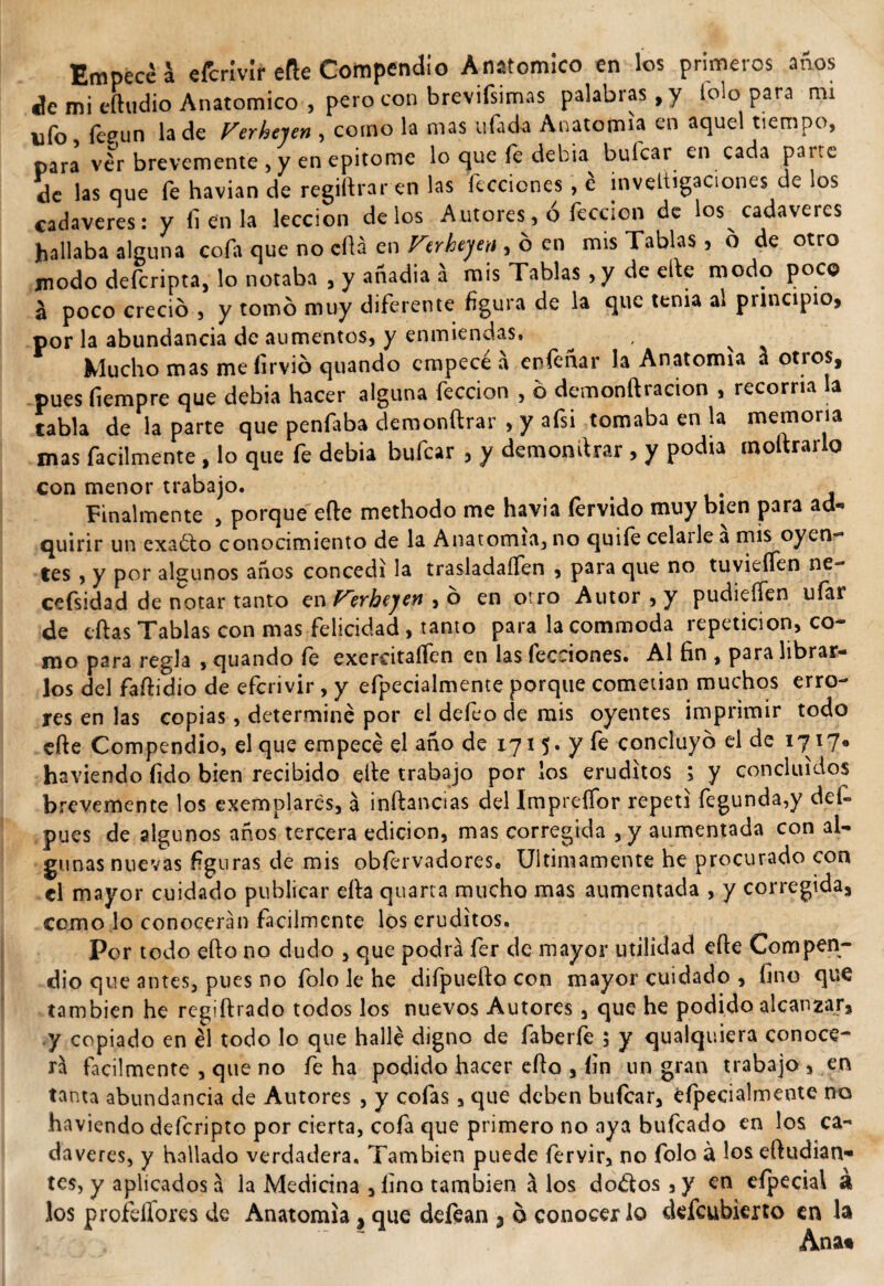 Empece a efcrívir eñe Compendio Anatómico en los primeros años de mi eíhidio Anatómico , pero con brevifsimas palabras , y tolo para mi ufo fetrun la de Ferhejen , como la mas ufada Anatomía en aquel tiempo, para vlr brevemente , y en epitome lo que fe debia buícar en cada parte de las que fe havian de regiftraren las ficciones , e inveltigaciones de los cadáveres: y (i en la lección délos Autores, ó feccion de los cadáveres hallaba alguna cofa que no cfia en Firhtyeu , 6 en mis Tablas , 6 de otro modo defcripta, lo notaba , y anadia á mis Tablas , y de elbe modo poco a poco creció , y tomó muy diferente figura de la que tema al principio, por la abundancia de aumentos, y enmiendas. ^ v Mucho mas me íirvió quando empecé a enfenar la Anatomía á otros, pues fiempre que debia hacer alguna feccion , ó demonftracion , recorría la tabla de la parte que penfaba demonftrar , y afsi tomaba en la memoria mas fácilmente, lo que fe debia bufcar , y demondrar, y podia moltrarlo con menor trabajo. Finalmente , porque eñe methodo me havia férvido muy bien para ad¬ quirir un exacto conocimiento de la Anatomía, no quiíé celarle a mis oyen- tes , y por algunos anos concedí la trasladaíTen , para que no tuvieífen ne- cefsidad de notar tanto enTerbejen ,6 en otro Autor, y pudieífen ufar de eftas Tablas con mas felicidad, tanto para lacommoda repetición, co¬ mo para regla , quando fe exercitaffen en las lecciones* Al fin , para librar¬ los del faftidio de efcrivir , y efpecialmente porque cometian muchos erro¬ res en las copias, determiné por el defeo de mis oyentes imprimir todo cfte Compendio, el que empecé el año de 1715. y fe concluyo el de 17 x7® haviendo fido bien recibido eñe trabajo por los eruditos ; y concluidos brevemente los exemplares, a inftanaas del Imprefíbr repetí fegunda,y defc pues de algunos años tercera edición, mas corregida , y aumentada con al¬ gunas nuevas figuras de mis obfervadores* Ultimamente he procurado con el mayor cuidado publicar ella quarta mucho mas aumentada , y corregida, como lo conocerán fácilmente los eruditos. Por todo efto no dudo , que podrá fer de mayor utilidad efte Compen¬ dio que antes, pues no folo le he difpuefto con mayor cuidado , fino que también he regiftrado todos los nuevos Autores , que he podido alcanzar, y copiado en él todo lo que hallé digno de faberfe 5 y qualquiera conoce¬ rá fácilmente , que no fe ha podido hacer efto , íin un gran trabajo , en tanta abundancia de Autores , y cofas, que deben buícar, efpecialmente no haviendo deferipto por cierta, cofa que primero no aya bufeado en los ca¬ dáveres, y hallado verdadera. También puede fervir, no folo á los eftudian- tes, y aplicados á la Medicina , fino también á los do&amp;os , y en cfpecial á los profellores de Anatomía, que deftan 5 6 conocerlo defeubierto en la Ana*