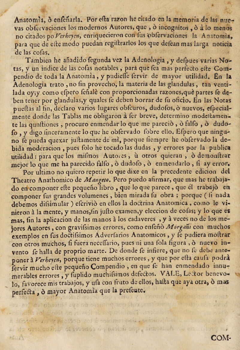 vas ob fe r va dones los modernos Autores, que , ó incógnitos, ó á lo menos no citados po Verhejcn^ enriquecieron con íus «pbíervaciones la Anatomía» para que de elle modo puedan registrarlos los que defean mas larga noticia de las cofas. También he añadido Segunda vez la Adeñologia , y defpues varias No¬ tas, y ün indice de las cofas notables, para que fea mas perfecto elle Com¬ pendio de toda la Anatomía, y pudieífe fervir de mayor utilidad. En la Adeñologia trato ,no fin provecho, la materia de las glándulas, tan venti¬ lada oy;y como efpefo íeñalé con proporcionadas razones,qué partes le de¬ ben tener por glándulas,y quales fe deben borrar de fu oficio. En las Notas puedas al fin, declaro varios lugares obfcuros, dudólos, ó nuevos, efpecial- mente donde las Tablas me obligaron á fer breve, determino modcltamen- te las qunftiones , procuro enmendar lo que me pareció , ó falfo , ó dudo- fo , y digo finceramente loque he obfervado fobre elío. Efpero que ningu¬ no fe pueda quexar juicamente de mi, porque ílempre he obfervado la de¬ bida moderación , pues foio he tocado las dudas , y errores por la publica utilidad: para que ios mifmos Autores, u otros quieran , ó demonftrar mejor lo que me ha parecido falfo , ó dudoío , ó enmendarlo , fi ay error. Por ultimo no quiero repetir lo que dixe en la precedente edición del Theatro Anathomico de Mangeto. Pero puedo afirmar, que mas he trabaja¬ do en componer efte pequeño libro , que lo que parece, que él trabajó en componer fus grandes volúmenes, bien mirada fu obra ; porque ( fi nada debemos disimular) efcrivió en ellos la doCtrina Anatómica , como le vi¬ nieron á la mente, y manos,fin jufto examen,y elección de cofas; y lo que es mas, fin la aplicación de las manos á los cadáveres , y a veces no de ios me¬ jores Autores, con gravifsimos errores, como enfeñó Morgani con muchos exemplos en fus doétifsimos Adverfarios Anatómicos, y fe pudiera moftrar con otros muchos, li fuera neceífano, pues ni una fola figura , ó nuevo in¬ vento fe halla de proprio marte. De donde fe infiere, que no fe debe ante¬ poner a Ferhejerty porque tiene muchos errores, y que por ella caufa podrá fervir mucho elle pequeño Compendio , en que fe han enmendado innu¬ merables errores, y fuplido muchísimos defectos. VALE, Lector benevo- lQ favorece mis trabajos, y ufa con fruto de ellos, halla que aya otra, o mas perfeéta ¿ ó mayor Anatomía que ía pisiente» COM-