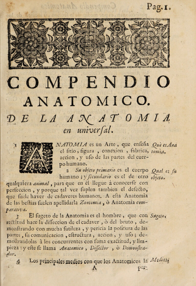 COMPENDIO ANATOMICO. © £ LA ANATOMIA en univerfal. NATOMIA es un Arte , que en Tena Que es Ana el frtio, figura , conexión , fabrica, tonua. acción , y ufo de las partes del cuer¬ po humano. 2 Su objeto primario es el cuerpo O nal es. fií humano ; y fecundarlo es el de otro objeto* qualquiera animal, para que en él llegue a conocerfe con \ , perfección , y porque tal vez Tupien también el defeólo, que fuele haver de cadáveres humanos. A efta Anatomía de las beftias fuelen apellidarla Zootomía , ó Anatomía com¬ parativa* 3 El fugeto de la Anatomía es el hombre , que con Sügetvi rectitud hace la diífeccion de el cadáver , o del bruto , de- monftrando con mucha futileza , y pericia la poíitura de las partes, fu comunicación , eftrudura , acción , y ufo ; de- mofcrandolas a los concurrentes con fuma exactitud, y lim¬ pieza : y efte fe llama Anatómico , Dijfeilor , o Demonftra- '¿Lar, 4 Los principales medies con que los Anatomices la ‘  A pefc;