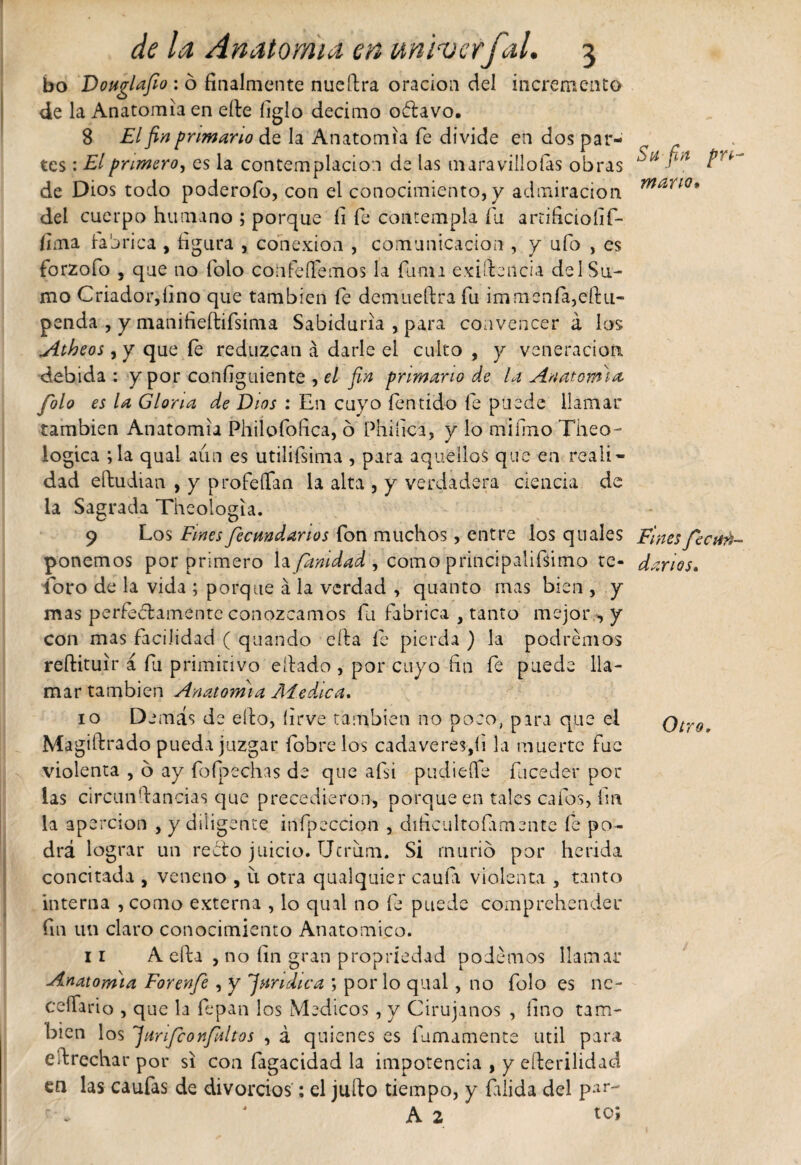 bo Douglafio : ó finalmente nueítra oración del incremento de la Anatomía en elle íiglo décimo o&amp;avo. 8 El fin primario de la Anatomía fe divide en dos par¬ tes : El primero, es la contemplación de las maravillólas obras de Dios todo poderofo, con el conocimiento, y admiración del cuerpo humano ; porque íi fe contempla fu artificioíif- lima tabrica , figura , conexión , comunicación , y ufo , es forzofo , que no folo confesemos la fuma exigencia del Su¬ mo Criador,lino que también fe demueftra fu immenfa,eftu- penda , y manifieftifsima Sabiduría , para convencer á los yttheos, y que fe reduzcan á darle el culto , y veneración debida : y por configuiente , el fin primario de la Anatomía folo es la Gloria de Dios : En cuyo íentido fe puede llamar también Anatomía Philofofica, ó Phifica, y lo miímo Theo- iogica ;la qual aún es utilifsima , para aquellos que en reali¬ dad eítudian , y profeífan la alta , y verdadera ciencia de la Sagrada Theologia. 9 Los Fines fecundarlos fon muchos, entre los q ti ales ponemos por primero Infinidad , como principalifsimo te¬ soro de la vida ; porque á la verdad , quanto mas bien , y mas perfectamente conozcamos fu fabrica , tanto mejor y con mas facilidad ( quando ella fe pierda ) la podremos reftituir á fu primitivo eítado , por cuyo fin fe puede lla¬ mar también Anatomía Ai educa. 10 D emás de ello, íirve también no poco, para que el Magildrado pueda juzgar fobrelos cadáveres,íi la muerte fue violenta , 6 ay foípechas de que afsi pudiefie fuceder por las circunldancias que precedieron, porque en tales cafas, fin la apercion , y diligente infpeccion , dificultofamente fe po¬ drá lograr un recto juicio. Ucrum. Si murió por herida concitada , veneno , u otra qualquier caufa violenta , tanto interna , como externa , lo qual no fe puede comprehender fin un claro conocimiento Anatómico. ir A cita , no fin gran propriedad podemos llamar Auaatomia Forenfe , y ^¡sindica ; por lo qual, no folo es nc- ceílario , que la fe pan los Médicos, y Cirujanos , fino tam¬ bién los jUirifconfaltos , á quienes es fumamente útil para estrechar por si con fagacidad la impotencia , y eíterilidad en las caufas de divorcios: el juíto tiempo, y Elida del par- r ■» 4 A 2 to; Su fin pri¬ mario* Fines fecun¬ darlos. Otro,