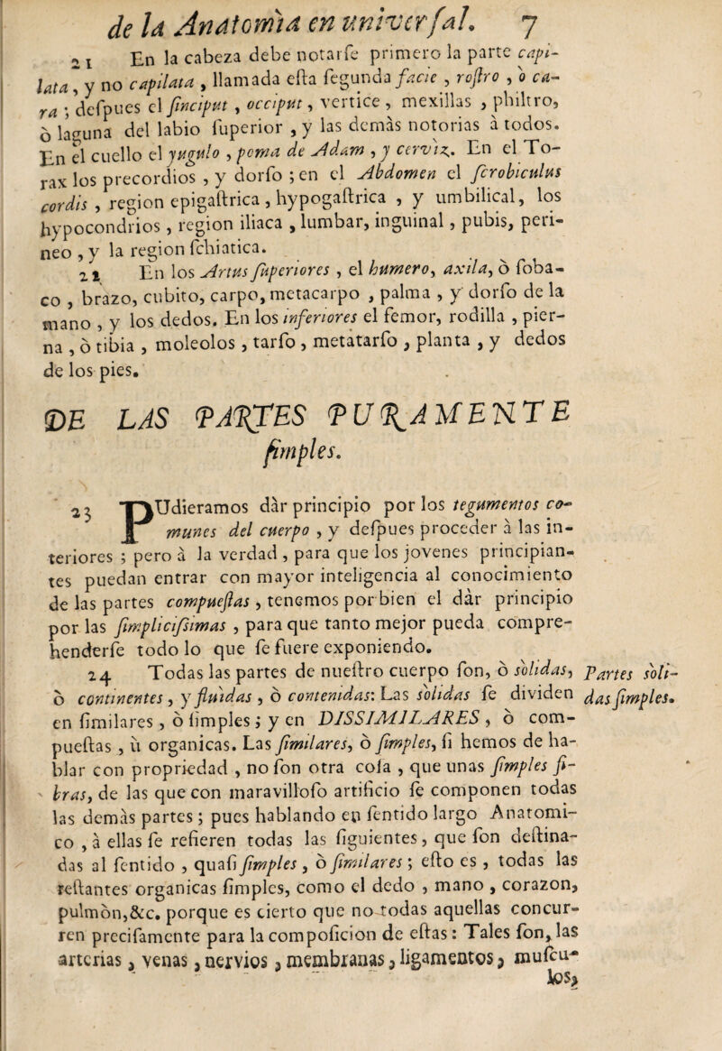 ,, £n la cabeza debe notarfe primero la parte capi- ¡ata~y no capllata , llamada efta fegunda facie , rojlro , o ca¬ ra ; dcfpues el Jmcifut, occiput , vértice , mexillas , pbiltro, b lá-iuna del labio fuperior , y las demás notorias a todos, lin el cuello el yugulo , poma de Adam ,y cerviz,. En el Tó¬ rax los precordios , y dorio ; en el abdomen el fcroblculus cordis, región epigaftrica , hypogaftrica , y umbilical, los hipocondrios , región iliaca , lumbai, inguinal, pubis, pcii- neo , y la región felai ótica * . ^ 2 * En los Artv.s fupenores , el humero, axila, o foba- co , brazo, cubito, carpo, metacarpo , palma , y dorio de la mano , y los dedos. En los inferiores el femor, rodilla , pier¬ na , ó tibia , moleolos , tario , metatario , planta , y dedos de los pies. !DE LAS TJ^ES TU^AUEHTE firnples. 2 3 T3Udieramos dar principio por los tegumentos co~ muñes del cuerpo , y defpues proceder á las in¬ teriores ; pero á la verdad , para que los jovenes principian¬ tes puedan entrar con mayor inteligencia al conocimiento de las partes compuefias, tenemos por bien el dar principio por las fimplicifsimas , para que tanto mejor pueda compre- henderle todo lo que fe fuere exponiendo, 24 Todas las partes de nueftro cuerpo fon, ó solidas, paríes sKoli- b continentes , y fluidas , o contenidas: Las solidas fe dividen d^^fimples» en frailares, o limpies í y en DISSIAlíl EyíRES , o com- pueftas , ú orgánicas. Las Jimilares, o Jimples, fi hemos de ha¬ blar con propriedad , no fon otra cola , que unas ¡imples fi¬ bras, de las que con maravillóte artif ció le componen todas las demás partes; pues hablando en íentido largo Anatómi¬ co , á ellas fe referen todas las fguientes, que ion defina- das al fentido , quaf Jimples , o ¡imitares; efto es , todas las redantes orgánicas fimplcs, como el dedo , mano , corazón, pulmón,&amp;c. porque es cierto que no todas aquellas concur¬ ren precifamcnte para la compoficion de eftas: Tales fon, las arterias, venas, nervios 3 membranas 3 ligamentos 3 muícu^