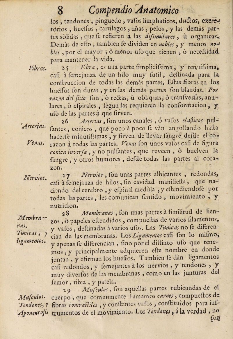 los, tendones, pinguedo , vafos limphaticos, dnílo?, excre-? torios , huellos , cartílagos, uñas , pelos, y las demás par¬ tes solidas , que fe refieren á las difsimilares , u orgánicas*; Demás de ello , también fe dividen en nobles , y menos no* bles , por el mayor , ó menor ufo que tienen , 6 necefsidad para mantener la vida® Fibras, z 5 Fibra , es una parte íimplicifsima , y teauiísima, caíi á femejanza de un hilo muy fútil, deílinada para la conflruccion de todas las demás partes. Litas fibras en los hueíTos fon duras, y en las demás partes fon blandas. Por raz^on del fisto fon , o reblas, íl obliquas, 6 tranfverfas, anu¬ lares , o efpirales , fégun las requieren la conformación , y ufo de las partes á que firven. 26 Arterias , fon unos canales, 6 vafos elafiicos pul- Artertas, pant£S ? cónicos , que poco á poco fe ván angoílando halla hacerfe minutifsimas , y firven de llevar fangre defde el co- Venas, ra2oa á todas las partes. Venas fon unos vafos cali de figura cónica inverfia , y no pulfantes, que reveen , d bueiven la fangre , y otros humores , defde todas las partes al cora¬ zón. Nervios z7 Nervios , fon unas partes albicantes , redondas, caíi á femejanza de hilos, fin cavidad manifieíla, que na¬ ciendo del cerebro , y efpinal medula ,y eílendiendofe por todas las partes, les comunican fentido , movimiento , y nutrición® 28 Aíembranas , fon unas partes áfimilitud de lien- Membra— zQS ^ 5 papeles eílendidos, compuertas de varios filamentos, ras\ y vafos, deílinadas á varios ufos. Las Turneas no fe diferen- Tmicas y j c^n jas membranas. Los Ligamentos caíi fon lo mi fino, ligamentos. ^ apenas f£ diferencian , fino por el diftinto ufo que tene¬ mos , y principalmente adquieren eíle nombre en donde juntan , y afirman los huellos. También fe dán ligamentos caíi redondos, y femejantes a los nervios , y tendones , y muy diverfos de las membranas , como en las junturas del femor , tibia , y patela. 29 M pifie pilos, fon aquellas partes rubicundas de el Afaficnlos, cuerpo , que comunmente llamamos carnes , compuellos de Tendones^ J fibras contrabhles , y confiantes vafos , conílituidos para iní- Ajfonenrofis trunientos de el movimiento. Los Tendones3 ak verdad &gt; no fon