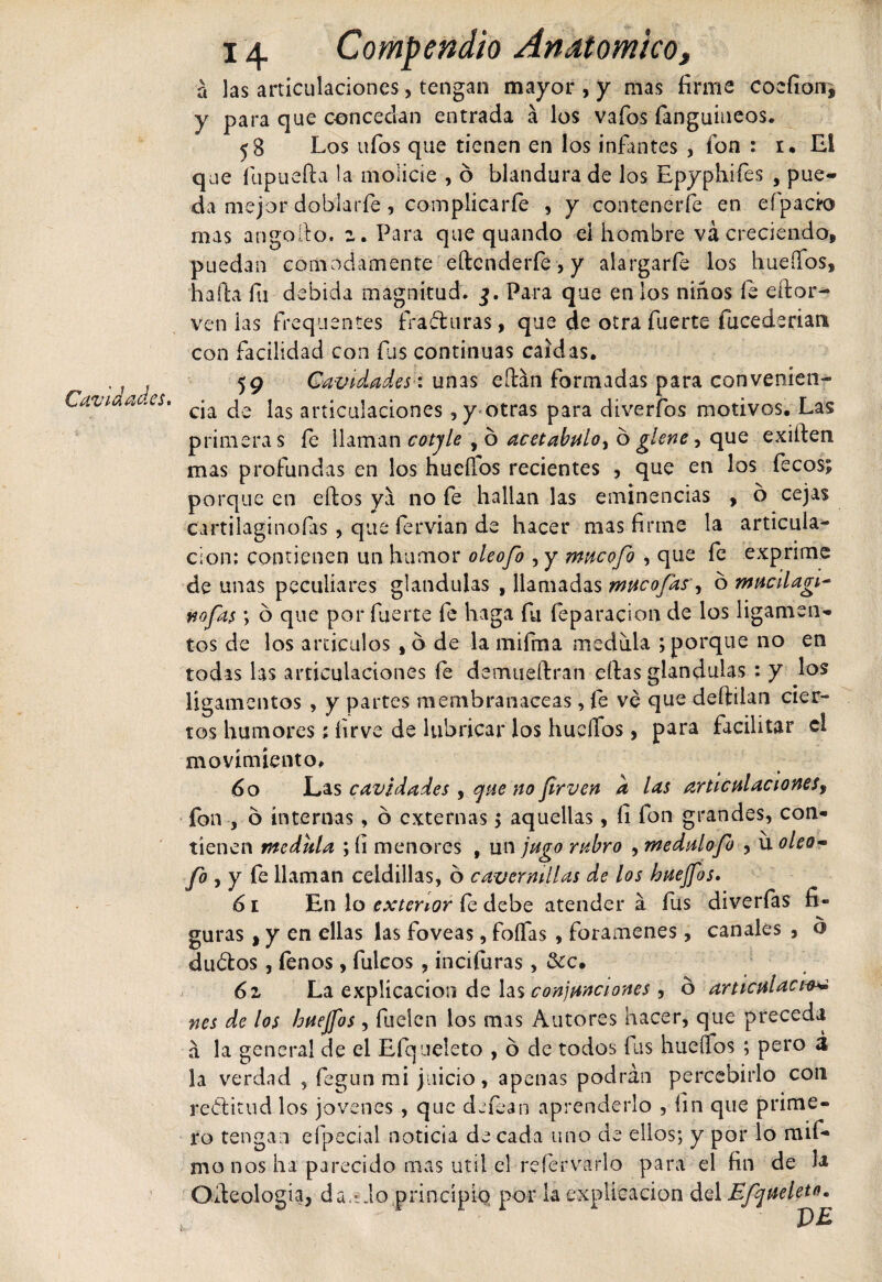 Cavidades. a las articulaciones, tengan mayor , y mas firme cocfion* y para que concedan entrada á los vafos fanguineos. 58 Los ufos que tienen en los infantes , fon : 1. El que fupuefta la molicie , ó blandura de los Epyphifes , pue¬ da mejor doblarfe, complicarfe , y contenerle en efipack) mas angoilo. z, Para que quando el hombre va creciendo, puedan cómodamente eftcnderfe, y alargarfe los huellos, hafia fii debida magnitud* Para que en los niños fe eftor- venias frequentes fraguras, que de otra fuerte fucederian con facilidad con fus continuas caídas. 59 Cavidades: unas eítan formadas para convenien¬ cia de las articulaciones, y otras para diverfos motivos. Las primera s fe llaman cotjle , ó acetábulo, ó glene, que exilien mas profundas en los huellos recientes , que en los fecos; porque en ellos ya no fe hallan las eminencias , b cejas cartilaginofas , que fervian de hacer mas firme la articula¬ ción; contienen un humor oleofo , y mucofo , que fe exprime de unas peculiares glándulas , llamadas muco fas, ó mucilagi- nafas ; ó que por fuerte fe haga fu feparacion de los ligamen¬ tos de los artículos , ó de la mifma medula ; porque no en todas las articulaciones fe demueílran ellas glándulas : y los ligamentos , y partes membranáceas, le ve que deililan cier¬ tos humores; firve de lubricar los hueífos, para facilitar el movimiento, 60 Las cavidades , que no firven a las articulaciones, fon , o internas, ó externas &gt; aquellas, fi fon grandes, con¬ tienen medula ; h menores f un jugo rubro , medulofo , u oleo¬ fo , y fe llaman celdillas, ó cavcrmllas de los huejfos. 61 En lo exterior fe debe atenderá fus diverfas fi¬ guras i y en ellas las foveas, foífas , forámenes, canales , o dudtos, fenos, fulcos , incifuras, &amp;c. 61 La explicación de las conjunciones , o articulaci-v* nes de los huejfos, fuelen los mas Autores hacer, que preceda á la general de el Efqueleto , ó de todos fas hueífos ; pero á la verdad , fegun mi juicio, apenas podrán percebirlo con rectitud los jovenes, que defean aprenderlo , fin que prime¬ ro tengan eípecial noticia de cada uno de ellos; y por lo mi fi¬ mo nos ha parecido mas útil el re le r va rio para el fin de la Oiteologia, da.i Jo principio por la explicación del Efqueleto,