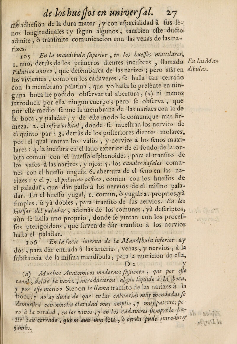 mé adhefion de la dura mater ,y con efpecialidad a fus fe- nos longitudinales ; y fegun algunos, también efte dudo admite , ó tránfmite comunicación con las venas de las na- rizes. . 105 En la mandíbula fuperior , en los huejfos maxilares, i.uno, detrás de los primeros dientes incifores , llamado En las Alan Palatino antico , que defembarca de las narizes ; pero afsi en dibulas, las vivientes , como en los cadáveres , fe halla tan cerrado con la membrana palatina , que yo hada lo prefente en nin¬ guna boca he podido obfervar tal abertura, (a) ni menos introducir por ella ningún cuerpo 5 pero fe obferva , que por efte medio fe une la membrana de las narizes con la de la boca ,y paladar , y de efte modo le comunique mas fir¬ meza. 2. el infra orbital, donde le mueftran los nervios de el quinto par : 3. detrás de los pofteriores dientes molares, por el qual entran los vafos , y nervios á los fenos maxi¬ lares : 4. la incidirá en el lado exterior de el fondo de la ór¬ bita común con el huello efphenoides, para el tranfito de los vafos á las narizes, y ojos: 5. los canales naft'des comu¬ nes con el hueífo unguis: 6. abertura de el fenoen las na¬ rizes : y el y. el palatino pofhco , común con los huellos de el paladar, que dán paífo á los nervios de el mifmo pala¬ dar. En el hueífo yugal, 1. común, ó yugal: a. proprios,yá limpies, 6 yá dobles , para tranfito de fus nervios. En los huejfos del paladar , además de los comunes , yá deferiptos, aun fe halla uno proprio , donde fe juntan con los procef- fos pterigoideos , que firven de dar tranfito á los nervios halla el paladar. y 106 En lafacie interna de la Mandíbula inferior ay dos , para dár entrada á las arterias, venas, y nervios , a la fubftancia de la mifma mandíbula, para la nutrición de ella, d 2 y (¿z) Muchos Anatómicos modernos fu fien en , que por efte canal, defde la nariz,, introducieron algún liquido d la boca, y por efte motivo Stenon le llama tranfito de las narizes a la boca ; y no ay duda de que en las calvarlas mil] mondadas fe demueftra con mucha claridad muy amplio , y muy patente, pe¬ ro d la verdad , en los vivos , y en los cadáveres feemprc le ha ^ ^ ■ fie tan cerrado, que ni aun una feta , o cerda pude introducir ^ jamas.