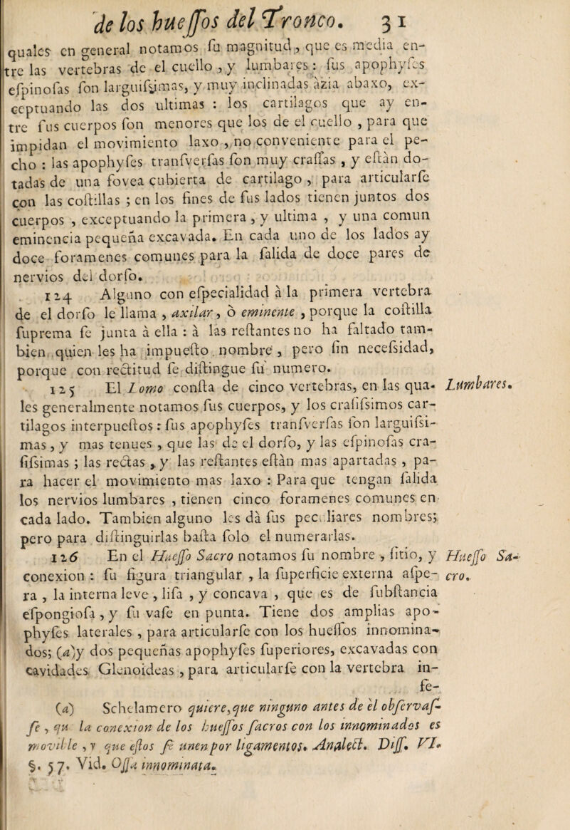 quales- en general notamos íu magnitud, que es media en¬ tre las vertebras de el cuello , y lumbares: fus apophyfes efpinofas fon larguísimas, y muy inclinadas azia abaxo, ex¬ ceptuando las dos ultimas : los cartílagos que ay en- trer fus cuerpos fon menores que los de el cuello , para que impidan el movimiento laxo , no conveniente paia el pe¬ cho : las apophyfes tranfverfas fon muy eradas , y edan do¬ tadas de una fovea cubierta de cartílago , para articularle con las coftillas ; en los fines de fus lados tienen juntos dos cuerpos , exceptuando la primera , y ultima , y una común eminencia pequeña excavada* ¿11 cada uno cíe los lados ay doce forámenes comunes para la falida de doce pares de nervios del dorio. 114 Alguno con efpecialidad a la primera vertebra de el dorio le llama , axilar, ó eminente , porque la coitilla fuprema fe junta á ella : á las redantes no ha faltado tam¬ bién quien les ha impuedo . nombre , pero fin necefsidad, porque con rectitud fe didingue fu numero. 125 El Lomo conda de cinco vertebras, en las qua- les generalmente notamos fus cuerpos, y los craíifsimos car¬ tílagos interptiedos : fus apophyfes tranfverfas fon larguísi¬ mas , y mas tenues , que las de el dorfo, y las efpinofas cra- fifsimas ; las rectas y las redantes edán mas apartadas , pa¬ ra hacer el movimiento mas laxo : Para que tengan falida los nervios lumbares , tienen cinco forámenes comunes; en¬ cada lado. También alguno les da fus peculiares nombres;, pero para didinguirlas bada folo el numerarlas. izó En el Huejfo Sacro notamos fu nombre , litio, y conexión: fu figura triangular , la íuperficie externa afpe- ra , la interna leve , lifa ,y cóncava , que es de fubdancia efpongiofa , y fu vafe en punta. Tiene dos amplias apo- phyíes laterales , para articularle con los huedos innomina¬ dos; (a)y dos pequeñas apophyfes fuperiores, excavadas con cavidades Glenoideas , para articularfe con la vertebra in- fe- (a) Schclamero quiere ¡que ninguno antes de el obfervaf fe, qu la conexión de los huejfos facros con los innominados es wovtlle,! que ejlos fe unenpor ligamentos» &lt;Aníiletb* Diff* VI* %. 5 7. Vid. O fia mnormnata*. Lumbares. Hite¡Jo Sa ero.