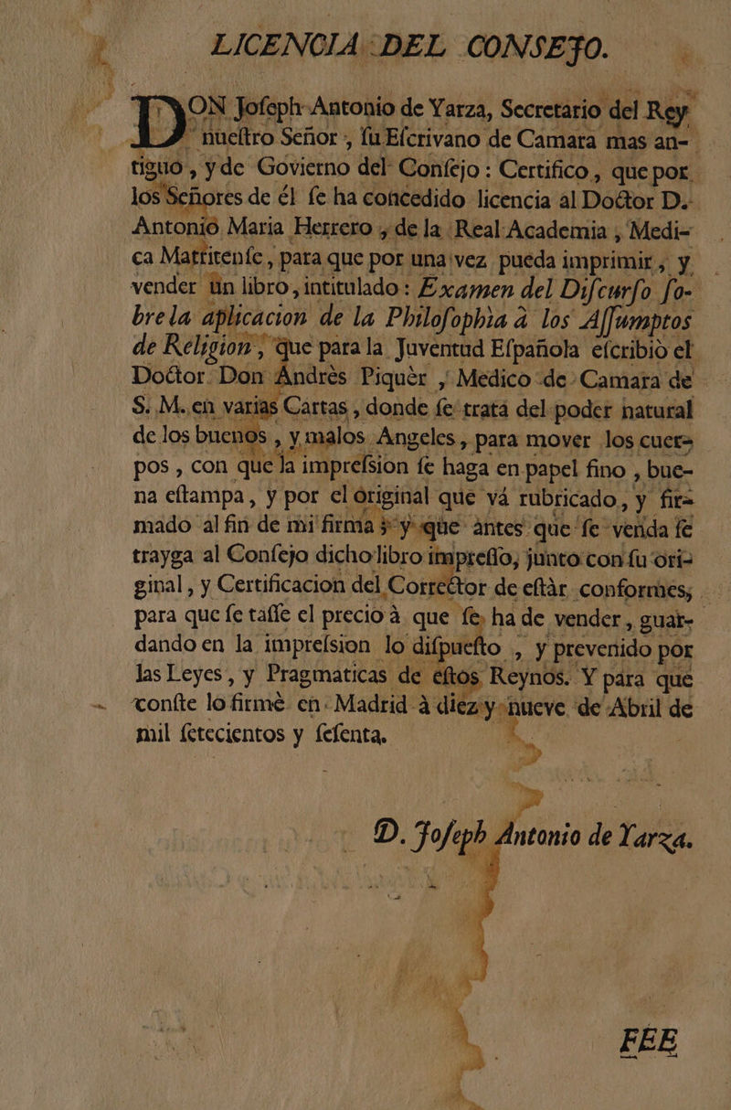 E LICENCIA::DEL CONSEJO. ON Jo foptr- Antonio de Yarza, Secretario del Ry | A_Í “hueltro Señor , lu Elcrivano de Camara mas an= tiguo , y de Góvierno del Confejo : Certifico , que por - los Se j res de él le ha concedido licencia al Doétor D.: Antonió Maria Herrero y: de la. Real: Academia ; Medi= ca Mattitente, para que por una vez pueda imprimir, y vender Un libro, intitulado: Examen del Dif curfo fo- brela api licación! de la Philofophia á los A/jumptos de Religion, que para la. Juventud Efpañola efcribio el. Dottor. Dd Andres Piquer > Medico “de - Camara de S. M.. en varias Cartas , donde fe tratá del-poder hatural delos buenos, y malos. Angeles , para mover los cuer> pos , con que 2 imprefsion. fe Med en papel fino, bue- na eltampa, y por el original que yá rubricado, y fia mado al fin de mi firma 5 y que ántes que fe venda fe trayga al Confejo dicholibro imprefio, junto con fu ori ginal, y Certificacion del Corre Etor de eltár conformes; para que fe talle el precio 4 que a de vender, guar- dando en la imprelsion lo difpuefto y prevenido por las Leyes, y Pragmaticas de eftos RLJASS Y para que - confte lo firmé en: Madrid 4 diez y Queve: de Abril de mil (etecientos y felenta, 5, 1D. he E de Yarza.