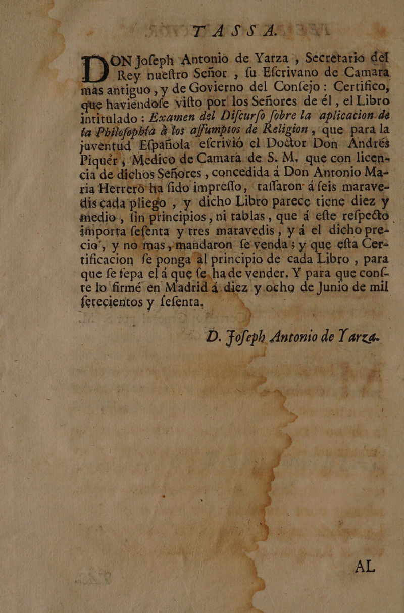 ho PA is Di a e MIA ATRAS MN Y, 0) PE b Ñ 3 > ES ' O pe - ¡ON Jofeph Antonio. de Yatza , Situar da | D Rey hueftro Señor , fu Efcrivano de Camara más antiguo , y de Govierno del Confejo : Certifico, que haviendofe vilto: por: los Señores de él, el Libro intitalado ; Examen del Difcurfo Jobre la aplicacion dé ta Pojlofopbta A los ajjumptos de Religion , que para la javent ud Efpañola efcrivió el: Doétor: Dom: -Andrés Piquér, Medico de Camara de S. M, que con licen= cia de dichos Señores, concedida ¿4 Don Antonio Ma 16 ha fido imprello, taflaron d (eis marave- discada pliego”, y dicho Libro parece tiene diez y medio, lin: incipios, ni tablas, que dá €lte relpetto | importa (l sfenta y:tres maravedis, yá el dicho pre- cia”, y no mas, mandaron fe venda; y E efta Cera tificacion fe ponga'ál principio de cada Libro , para que fe fepa el a que (e, hade maes Y para que : COnÉ- te lo firmé en ca Mez A ocho. de Junio de mil e o eS. E ; 7 Ps ne E DD. són Antonio de Tarea JA