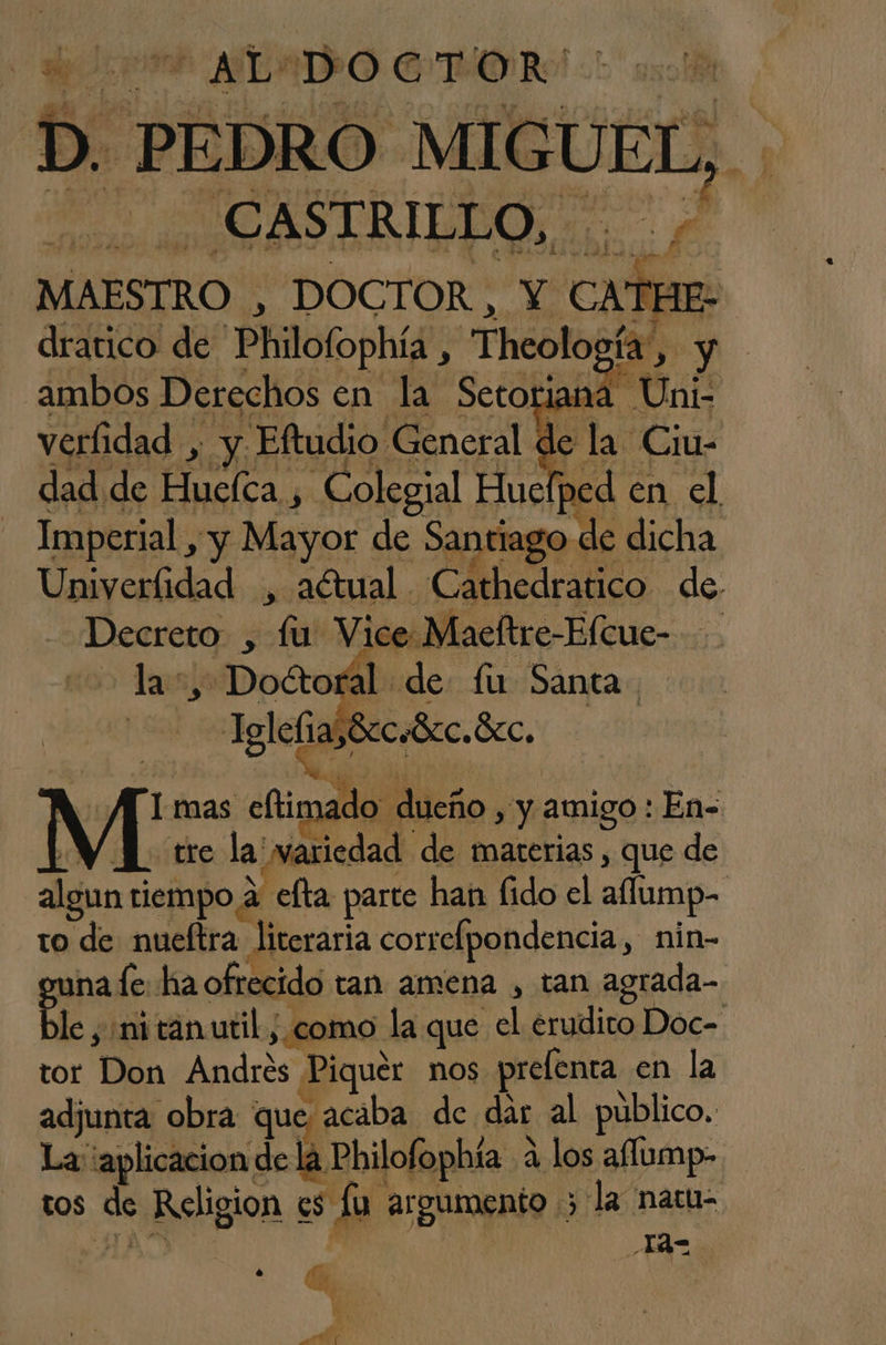 IA DOCTOR D Pp PEDRO MIC UL, $ 8 CASTRILLO, MAESTRO , DOCTOR , Y CATHE, | dratico de Philofophía, Icología, y ambos Derechos en la Setoriana | verfidad , y Eftudio General. le 1 dad de Puclca.y y Colegial E: en A Imperial , y Mayor de Santiago de dicha Univerfidad , aétual. CAedralico de. Decreto , A Vice Maeftre-Elcue- la +, Doctoral de fu Santa Igleñas8rcebcc. Bcc. y / M mas eftimado. dueño sy amigo: En< YN] tre la variedad de materias , que de algun tiempo a Celta parte han fido el aump- to de nueftra literaria correfpondencia, nin- nale ha ofrecido tan amena , tan agrada- Be. “ni tanutil ; como la que el erudito Doc- tor Dio Andrés Piquer nos prefenta en la adjunta obra que acaba de dar al público. La ¡aplicacion de la Philofophía 2 a los affump- tOS de Religion ES la ar Burognta. > la naru- 142 d, pa