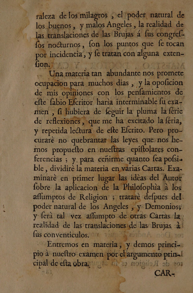 táleza de log pelao , elpoder natural de los buenos, y malos Angeles, la realidad de las. translaciones de las Brujas 4 us congrel- pe ós noéturnos, fon los puntos que fe tocan por incidencia, Ea le tratan con E es Gon; de 4 ¿dl Una: materia tan ll nos promete ocupacion. ara muchos dias , y la opoficion de mis opliliones con los penfamientos de efte labio Efcritor haria interminable fu exa- men , fi hubiera de feguir la pluma la feric de rfi es que me ha: excitado la feria, y repetida leGtura de elte Elcrito. Pero. pro- curaré no quebrantar las leyes que» nos he- mos propuelto en nueftras epiftolares con- ferencias ; y. para ceñirme quanto fea polsi. ble, dividiré la materia envarias Cartas. Exa- minarée en primer lugar las. ide Autor lobre- la aplicacion de la Phi ofophia A a “os aflumptos de Religión 3 trata +) defpues. del. poder natural de los Angeles: > y Demonios; y fera tal vez 'aflumpto de otras. Cartas. la; realidad de las esalslacioio las Brujas 4 de conventiculos: 0 1001480 10 Entremos en materia; y détrds prime; lo 4' nueltro: rem por el argumento prin! cipal de efta obras; Po A ed ende 41: 21 20]