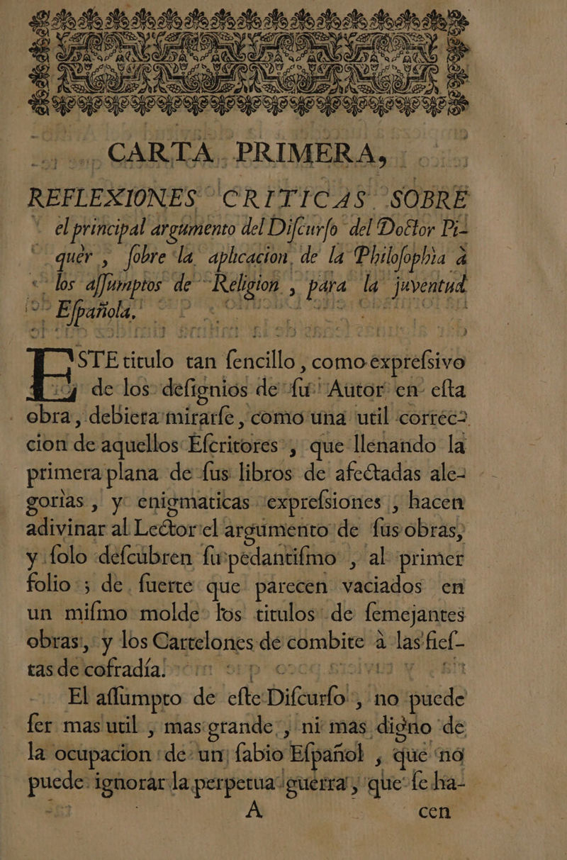 Eco e ao la AAA CARTA. PRIMERA, : de REFLEXIONES CRITI 9 SOBRÉ h el principal argumento del Diféurfo del Doétor Pi Pe Jobre la aplicacion, de la: Philofo phia a ad - los a/Juimptos de” Rel có A 1 la Juventud par ms epi STE PS tan dia repite lala ¿4 de los: defignios de: de Autor en- elta | le «debiera mirarle , como una util corréca cion de aquellos: Efrieores: , que llenando la primera plana de: lus libros de afectadas ale- gorilas , y enigmaticas exprelsiones hacen adivinar al Dedor el: argumento de fas obras; y folo defcúbren Lu 'pedantifmo , al primer folio 3 de. fuerte que. parecen vaciados en un miímo molde: los titulos: de lcmejantes obras:, y los Cartelones de EE a a hict- tas de ofradía! OP DI El allumpro de cc Difeurfo! no ibid fer mas util , mas grande, ni mas digno de la ocupacion de- un fabio 'Elpañol , que nó Pa ignorar la perperua guerra, pe fetía- A cen