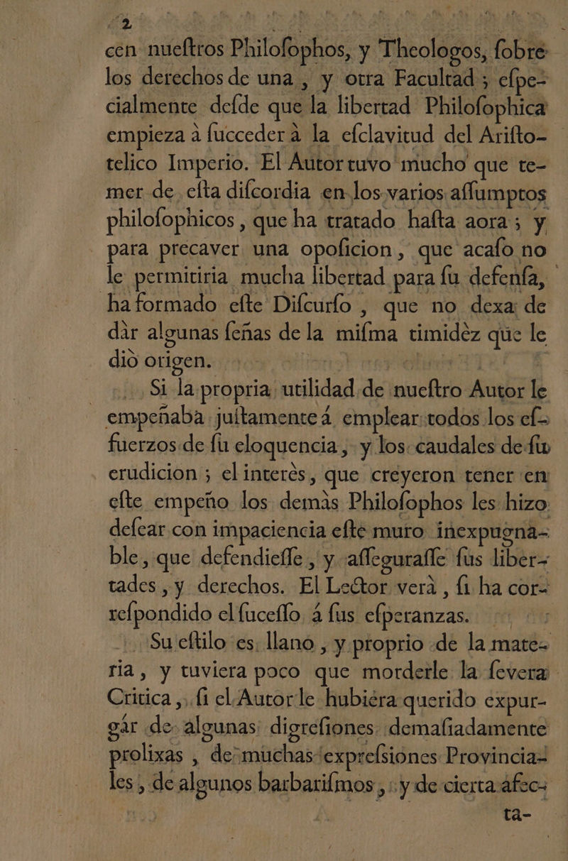 cen nueftros Philofophos, y Thcologos, fobre- los derechos de una , y otra Facultad ; elpe- cialmente delde que la libertad Philofophica empieza a luccederaá la efclavitud del Arifto= telico Imperio. El Autortuvo mucho que te- mer de elta difcordia en los. varios. aflumptos philofophicos , que ha tratado halta aora; y para precaver una opoficion, que acalo no le permiriria mucha libertad para fu defenía, haformado efte Dilcurlo , que no dexa: de dir algunas leñas de la miíma timidez que le dio origen. Mientras | Si la propria utilidad de nueítro Autor le empeñaba jultamente 4 emplear: todos los ef> fuerzos:de fu eloquencia,- y los: caudales defi erudicion ; el interés, que creyeron tener en elte empeño los demas Philofophos les hizo defear con impaciencia efte muro inexpugna- ble, que defendielle , y afleguralle fus liber- tades , y derechos. El Ledtor vera, li ha cor relpondido el fuceflo 4 lus elperanzas. Su eltilo es. llano , y. proprio «de la mate ria, y tuviera poco que morderle la levera Critica y. (1 el. Autorle hubiéra querido expur- gar de. algunas digreliones demaliadamente prolixas , de; muchas exprelsiones Provinciaz les, de algunos barbarilmos , : y de cierta áfec- ta-