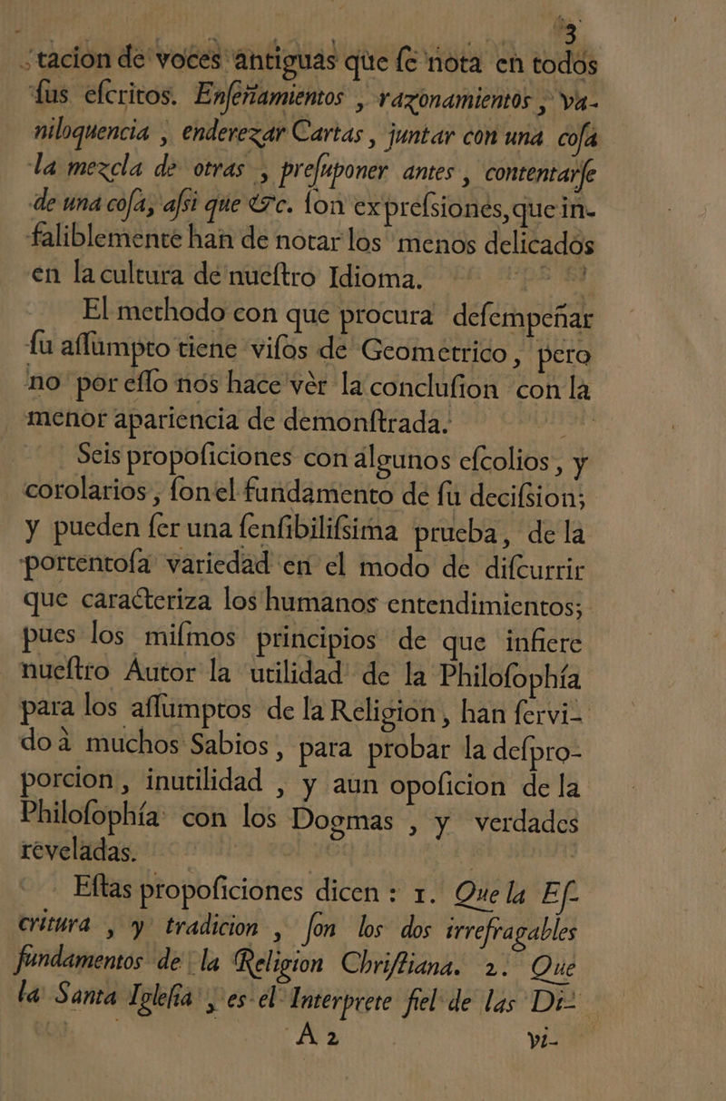 ¿tación de voces antiguas que (¿nota en todos fas efcritos. Enferiamientos , razonamientos ; va- miloquencia , enderezar Cartas , juntar con una cola la mexcla de otras , prefuponer antes , contemtarfe de una cofa, afsi que (7c. lon exprelsiones, que in- faliblemente han de notar los menos delicados en la cultura de nueltro Idioma. A El methodo con que procura defempeñar fu aflumpto tiene vilos de Geometrico , pero no por eflo nos hace ver la conclufion con la menor apariencia de demonftrada. Sd - Seis propoficiones con algunos efcolios, y corolarios, fonel fundamento de fir decifiion: y pueden fer una fenfibilifsima prueba, de la portentoía variedad en el modo de difcurrir que caracteriza los humanos entendimientos; pues los milmos principios de que infiere nueítro Autor la utilidad: de la Philofophía para los aflumptos de la Religion, han fervi= doa muchos Sabios, para probar la defpro- porcion, inutilidad , y aun opoflicion de la Philofophía: con los Dogmas , y verdades reveladas. de Ich Eftas propoficiones dicen : 1. Que la Ef Critara y tradicion , fon los dos trrefragables fundamentos de la Religion Chri/liana. 2. Que la: Santa Iolefía: > es: el Interprete fiel de las Diz 2 Y1-