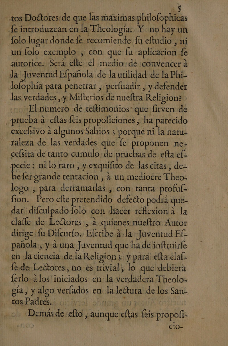 os Doétores:de que las maximas philofophicas fe introduzcan en la Theología. Y no hay un lolo lugar donde fe recomiende fu cftudio , ni un folo exemplo , con que fu aplicacion fe autorice. Sera: elte el medio:de «convencer 4 da Juventud Efpañola de la utilidad de la Phi- - Jlofophía para penetrar , perluadir , y defender las verdades ,y. Mifterios de nucltra Religion? El numero de teltimonios” que firven de «prueba a eftas [cis propoliciones , ha parecido excelsivo a algunos Sabios ; porque ni la naru- raleza de las verdades que le proponen ne- celsita de tanto cumulo de pruebas de cfta el pecie: milo raro , y exquifito de las citas, de- befergrande tentacion , a un mediocre Theo. logo , para derramarlas , con tanta profuÉ- lion. Pero efte pretendido defeéto podrá que- dar dilculpado loló con hacer reflexion a la clafle de Lectores, a quienes núeltro Autor dirige Lu Difcurlo.. Elcribe a. la Juventud El pañola., y a una Juventud que ha de inftruirfe en la ciencia dela Religion 3 y para efta clal fede Leétores, no es trivial, lo que debiera lerlo-a los iniciados en: la verdadera Theolo- - gía, y algo verlados en la lcótura de los San- tos Padres.. Dira Job y y 1300 10í Demásde- efto ; aunque eftas feis propoli- | Cc.0-