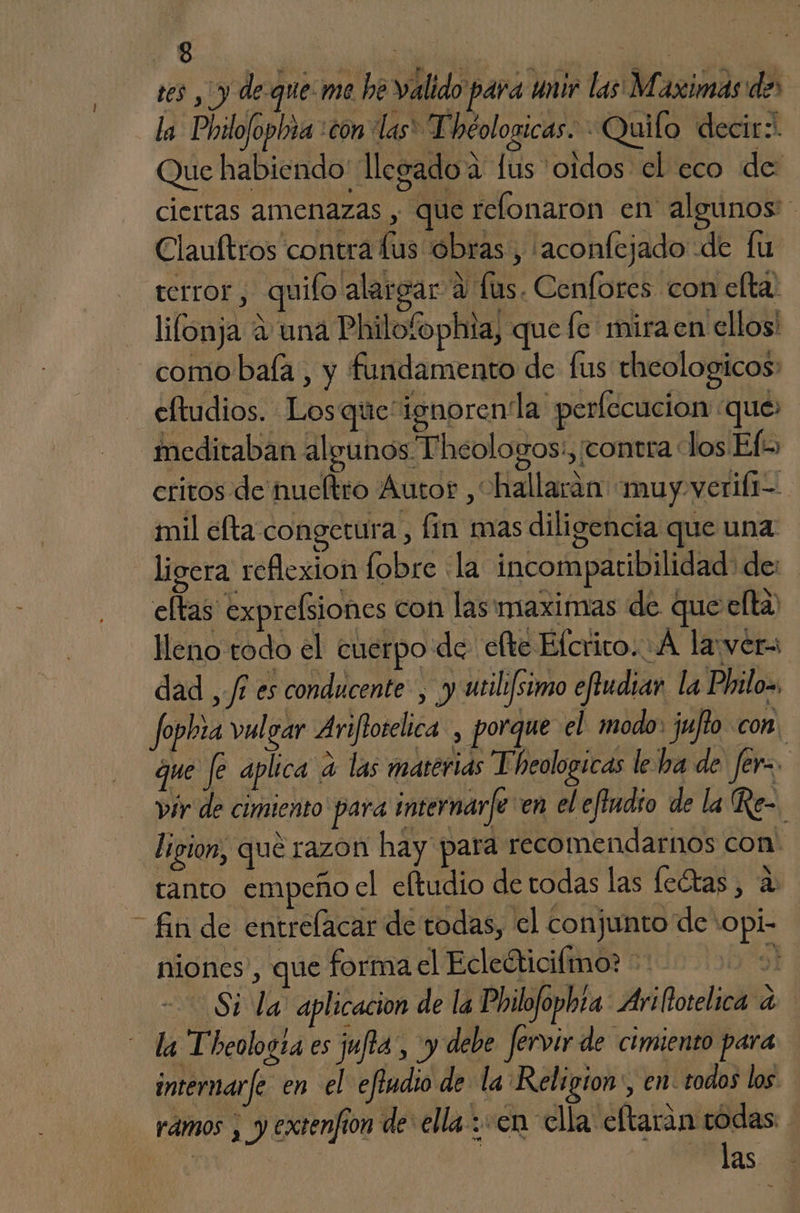 tes , y de que: me he valido para unir las Maximas:de' la Philofopinña :con las* Théologicas. - Quilo decir: Que habiendo' llegado a lus oidos el eco de: ciertas amenazas , que relonaron en algunos Clauftros contra lus obras, 'aconfejado de fu terror, quifo alargar a lus. Cenfores con elta. lifónja a una Philobphia, que fe mira en ellos! como bala, y fundamento de fus theologicos: _eltudios. Losque'ignorenla perfecucion que: meditaban algunos Theologos:, ¡contra los Efes critos de nueltro Autor ,“hallarán «muy verifi- mil efta congetura p fin mas diligencia que una ligera reflexion fobre la incompatibilidad de: eltas expresiones con las maximas de que elta lleno todo el cuerpo de efte Efcrico. A la:ver= dad ,/f es conducente , y utili/simo eftudiar la Phrilo= Jophza vulgar Arifioselica , porque el modo juflo con. que fe aplica a las materias Theologicas le ha de fer. vir de cimiento para internarfe en el effudío de la Re=, ligion, que razon hay para recomendarnos con' tanto empeño el eftudio de todas las leótas, a “fin de entrelacar de todas, el conjunto de +opi- niones , que forma el Ecleéticifmo: e) Si la aplicacion de la Philofopbta: Aritotelica a la Theologta es jufia, y debe fervir de cimiento para internarfe en el efiudio de la Religion:, en: todos los rámos , y extenfion de: ella: en clla eftarán rodas a ! Pas. 3