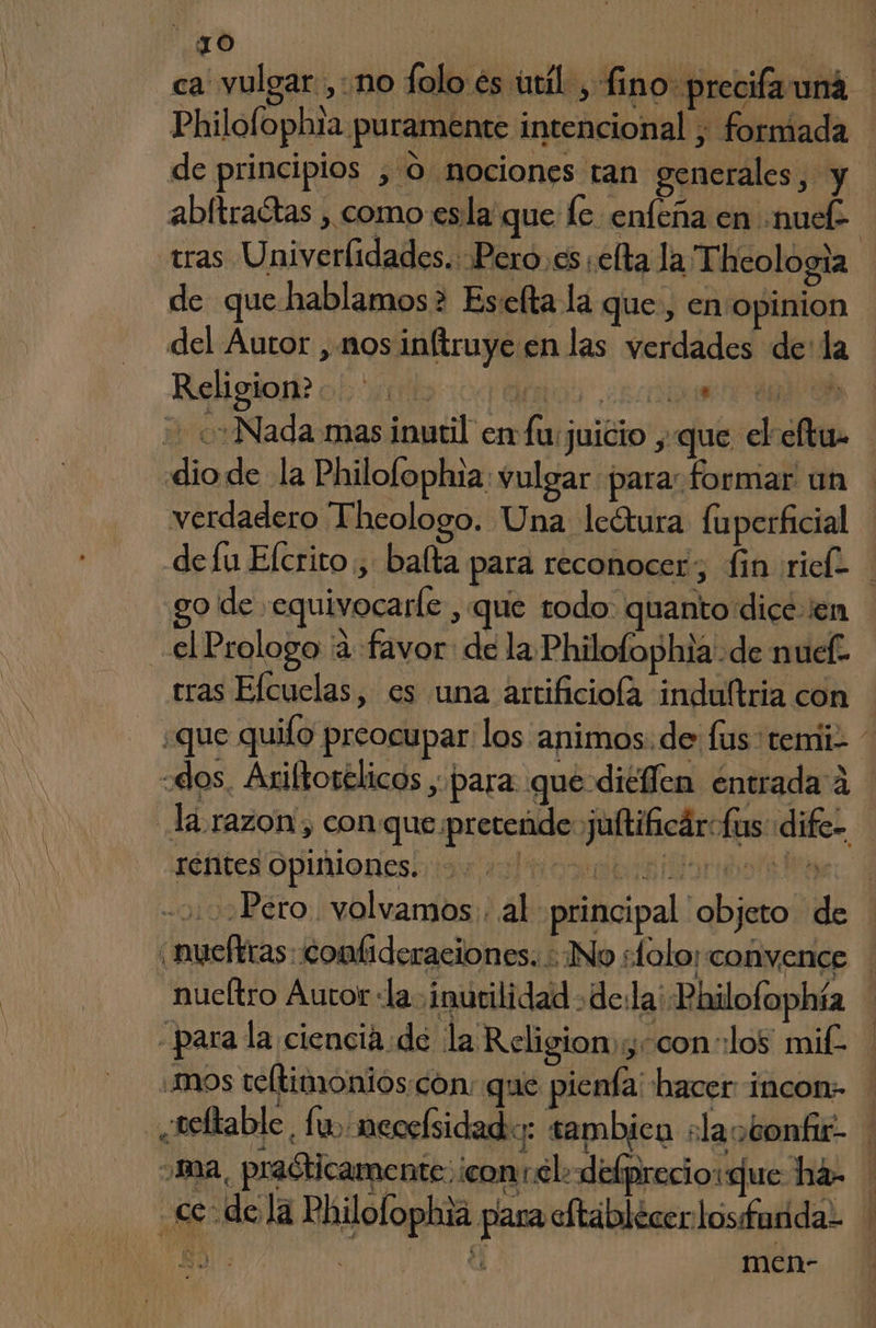 TO | ca vulgar ,: no folo és útil, fino precifa una Philolophta puramente intencional ; formada de principios , 0. nociones tan generales, y abftradtas , como esla que le enfeña en «nue tras Univerlidades.: Pero.es efta la Thcologia de que hablamos> Eselta la que, en opinion del Autor , nos inftruye en las verdades de: la Religion? o! 0001: MOS AOS Nada mas inutil enfu juicio ,-que el eltu dio de la Philofophia: vulgar para: formar un verdadero Theologo. Una lectura luperficial de fu Elcrito , balta para reconocer, fin rich go de »equivocarle , que todo quanto dice en el Prologo ¡a favor: de la Philofophia de nuef- tras Efcuelas, es una artificiola induftria con ¿que quifo preocupar los animos: de lus temiiz dos, Ariltovélicos , para que diéfen entrada á la razon, conque pretende jultihcárofus dife- rentes opiniones. 10 oro té Pero. volvamos. al principal objeto de nueftras::combideraciones. : No sfolo; convence nucltro Autor «la ¡inurilidad de:la' Bhilofophía para la ciencia: de la Religion; -con los mit. ¿mos teltimonios con: que pienía: hacer incon- neltable. fu, mecelsidad:: sambica slaobonfu- ma, praóticamente: ¡con:elo defprecioque há- ce dela Philofophia para oftáblecerlosfurida- men-