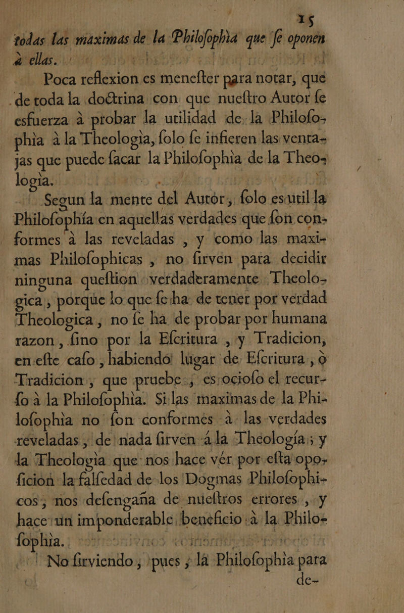 todas las maximas de la Philofophia que 'fe oponen PM O O o Poca reflexion es menefter para notar, que “de toda la doétrina con que nueltro Autor fe esfuerza 4 probar la utilidad de. la Philofo> phia a la Theologia, lolo fe infieren las. venta» jas que puede lacar la Philolophta de la Theo= logía. LEMATOS 03 i7 EE 5 Segun la mente del Aurór,: folo esmril la: Philofophía:en aquellas verdades que fon con» formes a las reveladas , y como las maxi- mas Philofophicas , no lirven para decidir “ninguna queftion verdaderamente Theolo- gica, porque lo que fe:ha: de tener por verdad Theologica , no fe ha de probar por humana razon , fino por la Efcritura , y Tradicion, en:efte calo , habiendo! lugar de Efcritura, 9 - Tradicion, que pruebe:, es:ociolo el recur- lo 3 la Philofophia. Silas maximasde la Phi- lofophia no fon conformés -a- las verdades reveladas , de nada (irven 4 la Theología:; y la Thcologia que: nos hace vér por elta'opo, ficion la falledad de los Dogmas Philofophi- RR hace:un imponderable beneficio: la Philo. (olplila. ¡ vdiresritaos AMA cd la +1 No firviendo , pues y lA Philofophia para yl