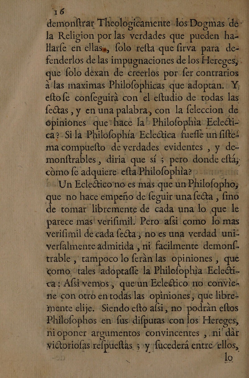 6 demonltrar ThdlópiBaniciio los B Dogmas. de! la Religion por las verdades que pueden ha- Harle en ellasi, Lolo refta que (irva para de- fenderlos de las 1 impugnaciones de los Hereges, - que folo déxan de creerlo; por. ler contrarios a'las imaximas Philofophicas que adoptan. Y; eftofe confeguirá con el eltudio de todas las Ícétas , y en una palabra, con la feleccion de opiniones que1hace la” Philofophta Ecleóti- ca? Sila Philoflophta Ecleética fuefle un Kiftes ma compuelto de verdades. evidentes , y de- monítrables, diria que LS pero fbild eltay: como lo adquiere: efta! Philofophia? Un Ecleótico'no es'mas que un Philofopho, que no hace empeño de feguir una feéta , fino de tomar libremente de cada una lo que le - parece mas! verifimil. Pero» alsi como lo mas verifimil decada leas noes una verdad uni. verlalmente admitida, ni facilmente demonf. trable ,' tampoco lo Cie las opiniones , que como. tales : adoptalle: la Philofophia: Ecleóti- ca: Abi vemos, queun Ecleético: no: convies ne CON OtrO EN cie las opiniones; que libre- mente elije. Siendo elto aísi, no podrán eftos —Philofophos :en: fus- difpuras icon los Hereges, € nioponer argumentos convincentes ,.mi' dar | lo
