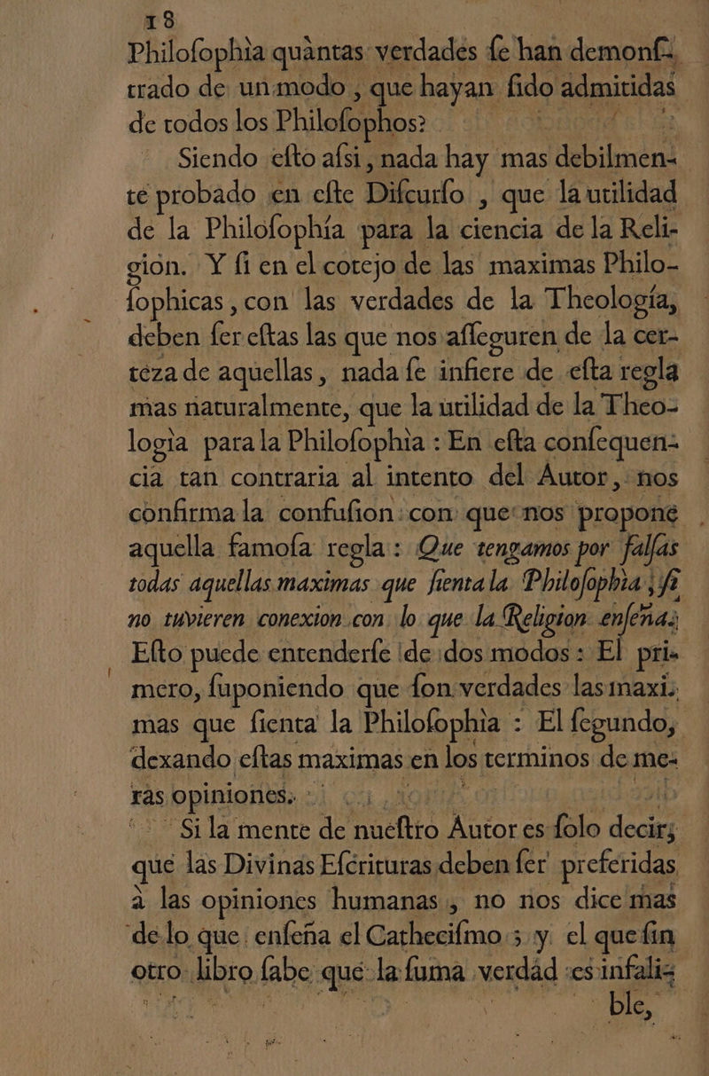 Philofophia quántas verdades le han demon trado de unamodo , que hayan: fido admividas y de todos los Philofophos: | j | Siendo efto aísi, nada hay mas debilidad | té probado. en efte Difturdo , que la utilidad de la Philofophía para. la ¡alos de la Reli- gión. Y [1 en el cotejo de las maximas Philo- fophicas , con las verdades de la Theología, deben fer celtas las que nos afleguren de la cer- teza de aquellas, nada fe infiere de efta regla mas naturalmente, que la urilidad de la Theo- logia para la Philofophia : En celta confequenz cia tan contraria al intento del Autor, mos confirma la confufion:con: que: nos propone aquella famola regla : Que tengamos por falfas todas aquellas maximas que fienta la Philofo pa, A no tuvieren conexion con. lo. que la Religton- en cha; Elto puede entenderfe ide dos modos : El pria mero, fuponiendo que fon verdades las maxi mas que fienta la Philofophia : El (egundo, dexando cftas maximas. en los e terminos de me- rás prima: b El da húeltto Matos es lato pe que las Divinas Efcriruras deben ler pr eferidas a las opiniones humanas, no nos dice mas delo que enfeña el Cathecilmo.; y. el que lin otro, NEO. labo, 07 la (uma verdad ES infaliz dle. |