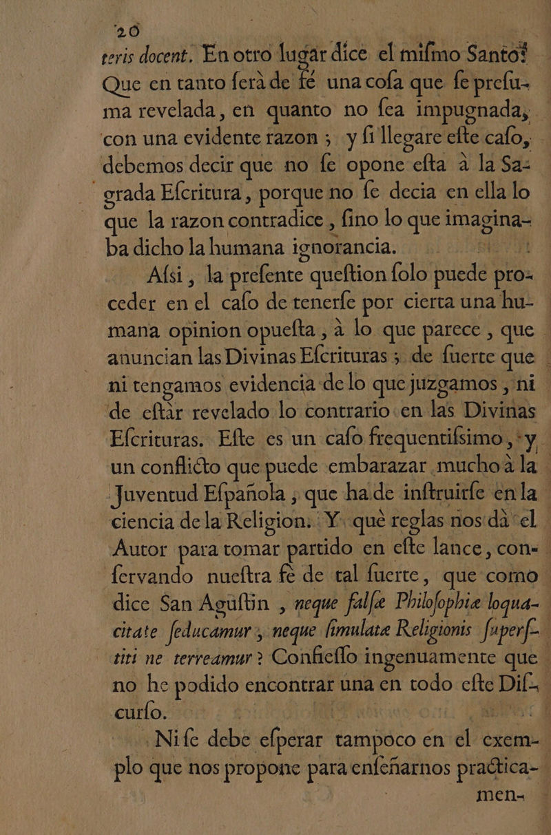 teris docent. En otro lugar dice el milmo Santo? Que en tanto lera de fé una cola que fe prefu- | ma revelada, en quanto no fea impugnada, con una evidente razon ; y li llegare elte cafo, debemos decir que no le opone efta a la Saz _ grada Efcritura , porque no fe decia en ella lo que la razon contradice , fino lo que imagina- ba dicho la humana ignorancia. Aísi, la prefente queftion lolo puede pro= ceder en el cafo de tenerle por cierta una hu- mana opinion opuelta , a lo que parece , que anuncian las Divinas Efcrituras 3 de fuerte que ni tengamos evidencia delo que juzgamos , ni de eftar revelado lo contrario .en las Divinas Elcrituras. Efte es un cafo frequentifsimo, *y 4 un conflicto que puede embarazar muchoa la Juventud Efpañola , que ha.de inftruirfe enla ' ciencia de la Religion. : Y. que reglas nos da el. Autor para tomar partido en efte lance, con. fervando nueftra fé de tal fuerte, que como. dice San Agultin , neque falle Philofophiz loqua- citate feducamur, neque imulate Religionis fuperf. titi ne terreamur ? Conhiello ingenuamente que no he podido encontrar una cn todo efte DIE curlo. | A bo: AS: y ,Nife debe efperar tampoco en el exem- plo que nos propone para enfeñarnos praética- | men-