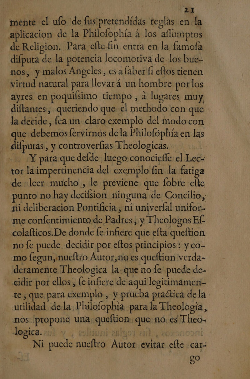 mente el ulo 'de fus pretendidas teglas en la aplicacion de la Philofophía a los aflumptos de Religion. Para, efte fin entra en la famofa difputa de la potencia locomotiva de los bue- nos, y malos Angeles, esa laber li eftos tienen virtud natural para llevará un hombre por los ayres en poquiísimo tiempo , d lugares muy diltantes, queriendo que el methodo con que la decide , lea un claro exemplo del modo con que debemos fervirnos dela Philofophía en las diípuras , y controverlias Theologicas. | Y para que deíde luego.conociefle: el Lec- tor laimpertinencia del exemplo fin la fatiga de leer mucho , le previene que fobre elte punto no hay decifsion ninguna de Concilio, ni deliberacion Pontificia, ni univerfal unifor- me confentimiento de Padres, y Theologos Ef. colafticos.De donde fe infiere que efta queltion no [e puede decidir por eltos principios: y co- mo fegun,nueltro Áutor,no es queftion verda- deramente Theologica la. que no le puede de- -«cidir por ellos, lc infiere de aqui legitimamen- te, que para exemplo, y prueba praítica dela utilidad dela Philofophta para la Theologia, nos propone una queltion: que: no. es “Theo- logica. bunieslusiadh y: f Ni puede nucítro Autor evitar efte car: ed