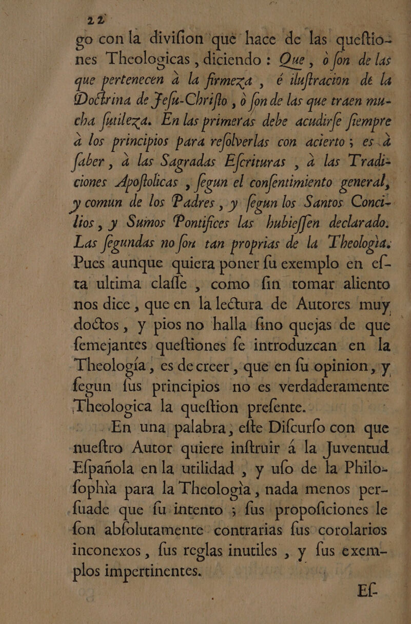 MT o con la ARA que hace de las queltio nes Thcologicas , diciendo : Que, o fon: de las que pertenecen E firmeza, é iluftracion de la Dobtrina de Fefu-Chr flo, 0 fon de las que traen mu- cha fuileza. En las primeras debe acudirfe fi rempre á los principios para refolverlas con acierto; es.d faber, a las Sagradas Efcriruras , a las Tradi- ciones Apoftolicas , fegun el confentimiento general, | comun de los Padres , y fegun los Santos Conci-- lios , y Sumos Ponsiivós ms: hubiefJen declarado. Las fe f gundas no jor tan proprias de la T'heologia. Pues aunque quiera poner fu exemplo en ef- ta ultima clafle , como fin tomar aliento nos dice, di en la leótura de Autores muy doétos , y pios no halla fino quejas de que femejantes queltiones fe introduzcan en la Thcología, es de creer , que en fu opinion, y fegun lus principios noes verdaderamente _¡Theologica la queftion prefente. ! ¿En una palabra, elte Difcurlo con que ira Autor quiere inftruir a la Juventud Elpañola en la utilidad , y ulo de la Philo- fophia para la Theología, nada menos per- Lfuade que fu:intento ;. fús propoliciones le fon ablolutamente: contrarias lus corolarios inconexos , lus reglas inutiles , y fus exem- plos impertinentes. ¡ Ef-