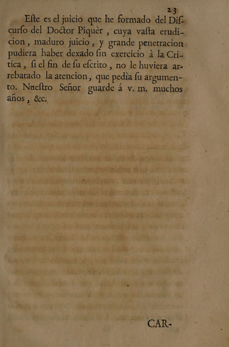 Efte es el juicio que he formado del Dif. curfo del Doétor Piquer , cuya vafta erudi- cion, maduro juicio, y grande penetracion pudiera haber dexado lin exercicio 4 la Cri tica, fiel fin de lu elcrito , no le huviera ar- rebatado la atencion, que pedia fu argumen- to. Nueítro Señor guarde 4 v. m. muchos años , $Xc. | | CAR-