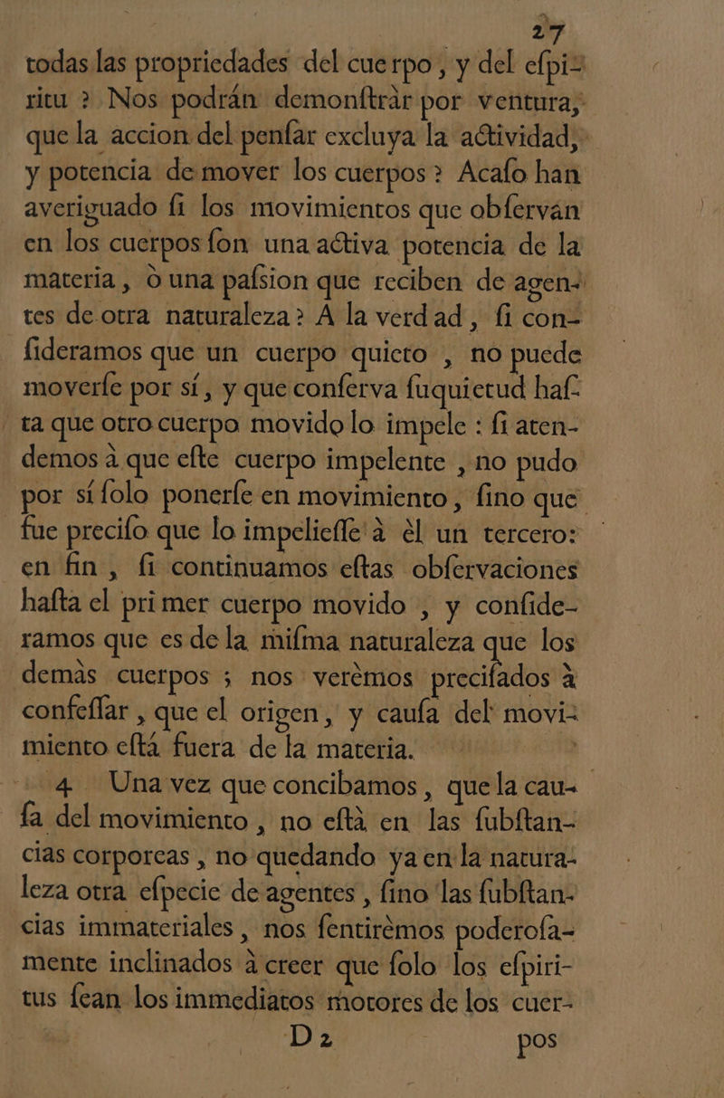 todas las propriedades del cuerpo, y del elpiz ricu > Nos podrán demonftrir por ventura, que la accion del penfar excluya la adtividad,. y potencia de mover los cuerpos > Acafo han averiguado li los movimientos que obferván en los cuerpos lon una activa potencia de la materia , O una paísion que reciben de agen« tes de.otra naturaleza? A la verdad, fi con= fideramos que un cuerpo quieto , no puede moverle por sí, y que conferva fuquietud haf- - ta que otro cuerpo movido lo impele : fi aten- demos a que efte cuerpo impelente , no pudo por stfolo ponerle en movimiento, fino que fue precifo que lo impeliefle'a el un tercero: en fin, fi continuamos eltas obfervaciones hafta el pri mer cuerpo movido , y conlide- ramos que es dela mifma naturaleza que los demas cuerpos 5 nos veremos precitada: a confeflar , que el origen, y cauía del moviz miento e(tá fuera de la materia. 23 4 Unavez que concibamos , quela cau fa del movimiento , no eftá en las fubltan- cias corporeas , no quedando ya en la natura. leza otra elpecic de agentes , fino las fubltan- cias immateriales , nos fentirémos poderofa= mente inclinados 4 creer que folo los elpiri- tus fean los immediatos motores de los cuer- Da pos