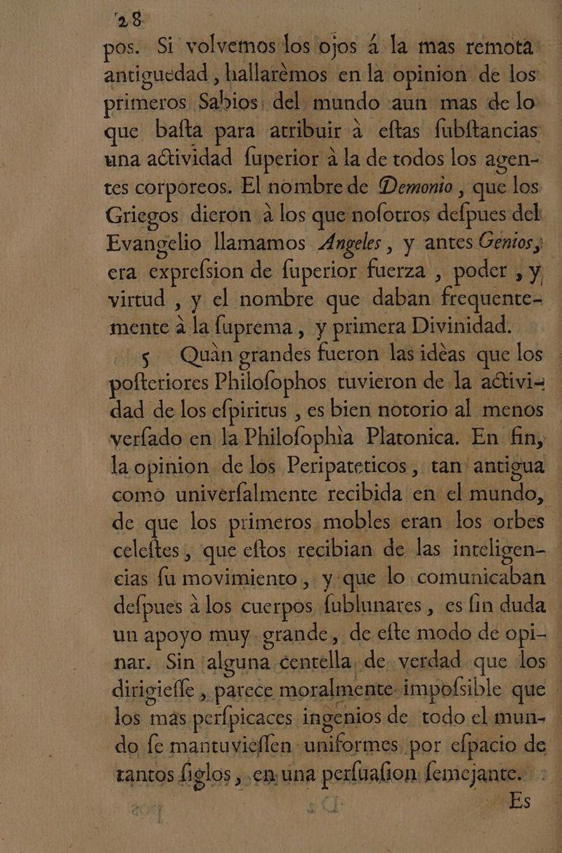 os. Si volvemos los ojos 4 la mas remota: antiguedad , hallarémos enla opinion de los: primeros Sabios: del mundo :aun mas de lo uc baíta para atribuir a eftas fubltancias una actividad fuperior a la de todos los agen- tes corporeos. El nombre de Demonio , que los Griegos dieron a los que nofotros defpues del Evangelio llamamos Angeles, y antes Gentos, era exprelsion de fuperior fuerza , poder , y virtud , y el nombre que daban frequente= mente á la luprema , y primera Divinidad. 5 Quan grandes fueron las ideas que los polteriores Philofophos tuvieron de la aítivi= dad de los efpiricus , es bien notorio al menos verlado en la Philofophia Platonica. En fin, la opinion de los Peripateticos, tan antigua como univerfalmente recibida en el mundo, de que los primeros, mobles eran los orbes celeftes , que cftos recibian de las inteligen- cias fu movimiento, y que lo comunicaban defpues 2 los Cuerpos fublunares , es lin duda un apoyo muy. grande, de elte modo de opi- nar. Sin 'alguna centella, de verdad que los dirigiefle , parece moralmente impofsible que - los más perfpicaces ingenios de todo el mun- do [e mantuvicflen: uniformes por elpacio de tantos higlos en una perfualion: femejante.
