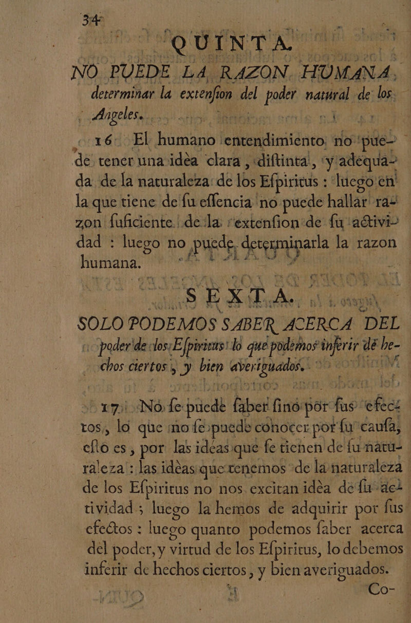 CQUINTA Esad NO. PUEDE. LA RAZON HUMANA. | determinar la extenfion. he poder natural eS; los. - «Angeles... Ns nl 16. El humano: ollas no. pue- q de tener una idea clara, «diftinta., y adequa- da de la naturaleza: de 16 Efpiricus : luego en' la que tiene de fu eflencia no puede hallar ras zon fuficiente | dela: rextenfion:de fu adtivi> dad : luego no o Pure A la razon | A pro pr Ú . e 4 yA + Í ES dal: SOLO PODEMOS SABER ACERCA “DEL poder de: dos¿E fpirias! lo que podemos lets Lado de | chos ciertos. El bien Pa an | yo! ¿NÓ lol púedk lied E por fas fa tos, lo que ¡mo fe. puede conocer por lu caula, ello es, por las ideas. que fe tienen de fu ñatu- _raleza : las ideas que tenemos de la naturaleza de los Efpiricus no nos excitan idéa de fin dez tividad; ed la hemos de adquirir por lus” efectos : luego quanto podemos laber acerca del poder, y virtud de los Efpirirus, lo debemos. inferir de hechos ciertos , y bien averiguados. O Ki | Co-