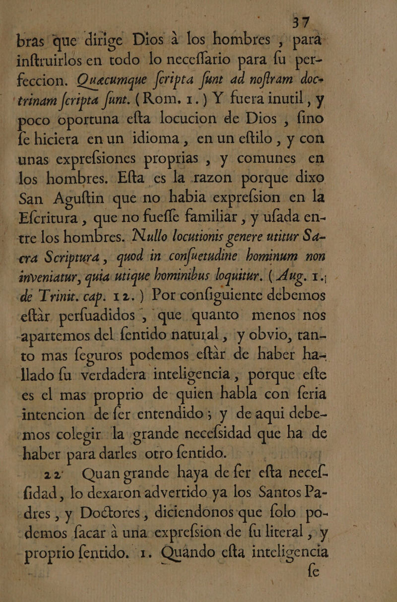 bras que dirige Dios 2 los hombres, para: inftruirlos en todo lo neceflario para lu per- feccion. Ouacumque feripta funt ad noflram doc» 'trinam feripta fune. (Rom. 1.) Y fuera inutil, y poco oportuna efta locucion de Dios , fino fe hiciera en un idioma, en un eftilo, y con unas exprelsiones proprias , y comunes en los hombres. Efta es la razon porque dixo San Aguftin que no habia exprelsion en la Efcritura , que no fuelle familiar , y ufada en- - re los hombres. Nullo locutionis genere urirur Sa- cra $ criptura , quod in confuetudine hominum non inveniatur, quia: utique hominibus loquitur. ( Á ug, e > de Trini. cap. 12.) Por configuiente debemos eltar perfuadidos y Que quanto menos nos -apartemos del lentido natural , y obvio, tan- to mas Íeguros podemos efltar de haber ha= Jlado fu verdadera inteligencia , porque efte es el mas proprio de quien habla con feria intencion de fer entendido; y de aqui debe- .mos colegir la grande necelsidad que ha de AO haber para darles otro lentido. >. e 22 Quangrande haya de fer efta necel- fidad, lo dexaron advertido ya los Santos Pa- «dres , y Doctores, diciendonos que folo po- demos facar á una exprelsion de fu literal , y proprio fentido. 1. Quándo efta inteligencia | | e