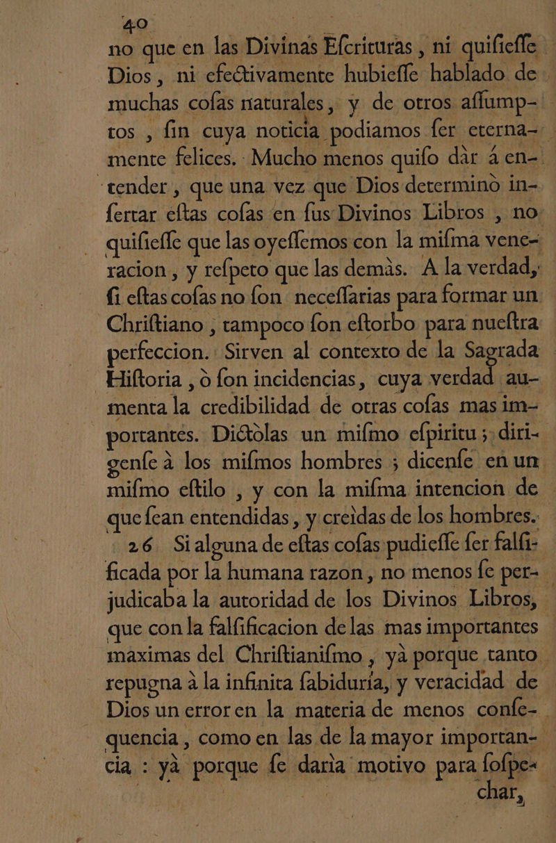 muchas cofas naturales, y de otros affump- ros , fin cuya noticia podiamos ler cterna= mente felices. Mucho menos quifo dar 4 en= “tender, que una vez que Dios determino in- fertar eltas colas en fus Divinos Libros , no quiliefle que las oyeflemos con la miíma vene= racion, y telpeto que las demás. A la verdad, (i eltas colas no lon neceflarias para formar un. _Chriltiano , tampoco fon eftorbo para nueltra perfeccion. Sirven al contexto de la Sagrada _Hiiltoria , o lon incidencias, cuya fa au menta la credibilidad de otras colas mas im- portantes. Diétolas un milmo efpiricu 5, diri enfe a los milmos hombres ; dicenfe en un miímo cftilo , y con la miíma intencion de que [can entendidas , y creldas de los hombres. 26. Si alguna de eftas cofas pudiclle fer falli- ficada por la humana razon, no menos [e per=. judicaba la autoridad de los Divinos Libros, que con la fallificacion delas mas importantes maximas del Chriftianifmo , ya porque tanto repugna a la infinita labiduria, y veracidad de Dios un erroren la materia de menos confe= quencia , como en las de la mayor importan- cia : yá porque fe daria motivo para fofpe- | TAN | char » |