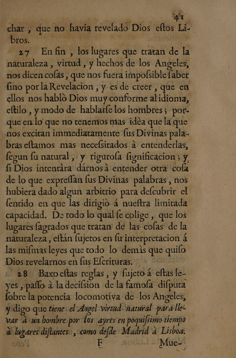 | , 4 ds q4L char , que no havia revelado Dios cltos Li. A A 3 27 Enfin, los lugares que tratan de la naturaleza , virtud , y hechos de los Angeles, nos dicen colas , que nos fuera impolsible (aber fino porla Revelacion , y es de creer, que en ellos nos hablo Dios muy conforme alidioma, cltilo. , y modo de hablatle los hombres; por» que en-lo' que no tenemos mas idéa que la que nos excitan immediatamente fus Divinas pala- bras eltamos mas neceísitados a entenderlas, fegun lu natural, y rigurola fignificacion; y, fi Dios intentara darnosa entender otra cofa de lo que expreílan lus Divinas palabras, nos hubiera dado algun arbitrio para defcubrir el fentido en que las dirigio 4 nueftra limitada capacidad. De todo lo qual [e colige , que los lugares lagrados que tratan de las colas de la naturaleza, eltán lujeros en lu interpretacion 4 las miímas leyes que todo lo demás que quilo Dios revelarnos en fus Elcrituras. + 2 28: Baxocftas reglas, y fujeroá eltasle- yes , pallo a la decifsion de la famofa difpura lobre la potencia locomotiva de los Angeles, y digo que tiene: el Argel virind: ñatural para llel var 4 wn hombre. por los ayres en poquifsimo tiempo 3 lugares diflantes. , como de[de Madrid a Lisboa. Ao PR | Mue-