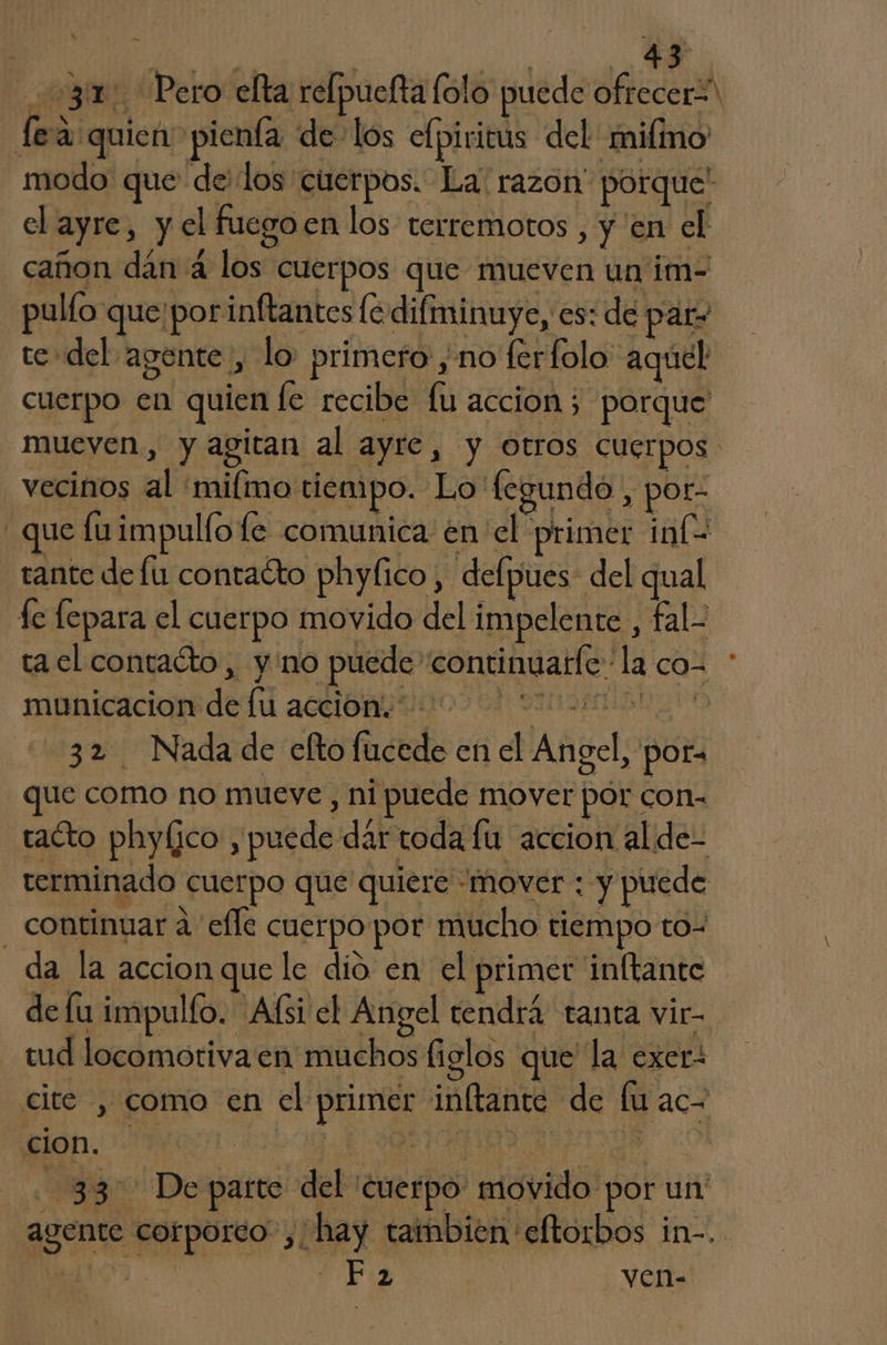 AS, 31 Pero elta relpuefta lolo puede ofrecer fea quien pienía de los elpiritus del mifmo' modo que delos cuerpos. La: razon” porque el ayre, y el fuegoen los terremotos , y 'en el cañon dán 4 los cuerpos que mueven un im- pullo que'porinftantes le difminuye, es: de par» te del agente, lo primero ,no ferfolo aquel cuerpo en quien fe recibe fu accion; porque mueven, y agitan al ayre, y otros cuerpos vecinos al 'milmo tiempo. Lo fegundo, por- que fuimpulfo le comunica en el primer inG tante defu contacto phyfico, defpues del qual fe fepara el cuerpo movido del impelente , fal- ta el contacto, y no puede “continuatíe la co- múnicaciondedú accion coo 0h DIO Rin o 32 Nada de efto fucede en el Angel, pora ue como no mueve , ni puede mover pór con- tacto phylico , puede dár toda fu accion alde- terminado cuerpo que quiere «mover : y puede - continuar a efle cuerpo por mucho tiempo to- da la accion que le dio en el primer inftante de lu impulfo. Afsi el Angel tendrá tanta vir- tud locomoriva en muchos figlos que la exer- cite , como en el primer inftante de fu ac- cion. | | | AI 33. Departe del cuerpo movido por un' agente corporeo” , hay tambien eftorbos in-. “a FI ven-