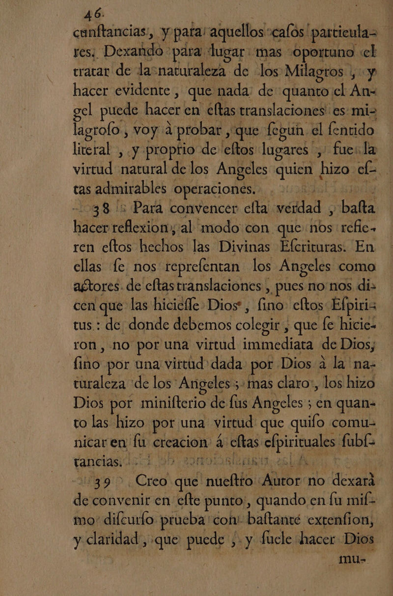 cunftancias:, y para! aquellos' «calos particulas yes: “Dexañdo para lugar mas 'Oportuno : el tratar de lasnaturaleza de los Milagros , y hacer evidente , que nada: de quanto cl An- gel puede. hacer en eltas translaciones' es mi= lagrolo, voy 2: probar, «que fegun el fentido litetal, y propfio de eftos lugares > fuesla virtud tara de los Angeles quien | hizo. el | tas admirables operaciones. | 38: Para convencer cfta vedad y bafa Ha reflexiony:al modo con. que nos acia ren eltos AH las Divinas Efcrituras. En ellas Le nos reprelentan los Angeles como agtores. de eftas translaciones , ¿pues nonos di: cen que las hiciclle Dios, Ca eltos Efpiris tus.: de donde debemos colegir , que [e hicic- ron, no por una virtud immediata de Dios; do por una virtud dada ¿por Dios a la na. turaleza de los Angeles ; ; mas claro», los hizo Dios por minilterio de fis Angeles ; en quan to las hizo por una virtud que quifo comu nicar en fu creacion a ellas pia fubl tancias. - A 002 AOS e AR EN | 39 > Creo du Inarilá Pd no dexará de convenir en elte punto, quando en lu mif- mo difcuro. prueba con' baltanté extenfion, y claridad, ¡que puede xy fucle hacer Dios mu-=