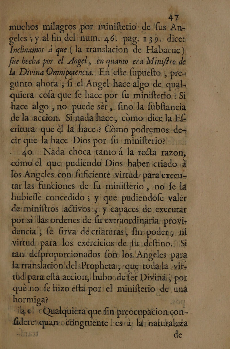 muchos milagros por minilterio: de 'fus. An- | geles + y al fin del num. 46. pag. 139. dices Inclinamos a que (la translacion de Habacuc) fue becha por el Angel, enquanto era Mini/iro de la Divina Omniposencia. En clte fupuelto , pre= gúnto ahora ; (1 el Angel hace algo de qual quiera cola que fe hace por lu minifterio > Si hace algo , no puede ser, fino la: fubltancia de la accion. Sisnada hace, como::dice la El crivura que el la ¿hace? Cómo podremos «des cir que la hace Dios por fu: minilterio? - 40: Nada choca tanto 4 la recta razon, como el que: pudiendo Dios haber criado :4 los Angeles. con: fuficiente «virtud, para'execus tar las funciones de fu miniflterio , no fe lá. hubiefle concedido ; y que pudiendofe valer de:miniftros -aótivos:y: y capaces de :executár por:st las ordenes de fu extraordinaria: pfovi» dencia , le: firva de criaruras, fin poder, ni virtud para los exercicios de ¡ft deftino.! Si tan delproporcionados fon los. Angeles para la translacion' del «Propheta:; «que: roda:la .yir> rod para efta accion; hubosdeter Diviná:;' por que no. fe hizo efta por el minifterio de uná hormiga? po e 20 14.0! CQualquiéra que fin preocupacion:con- Lidereoquareo congruente |:esca; la: naturaleza de * ”