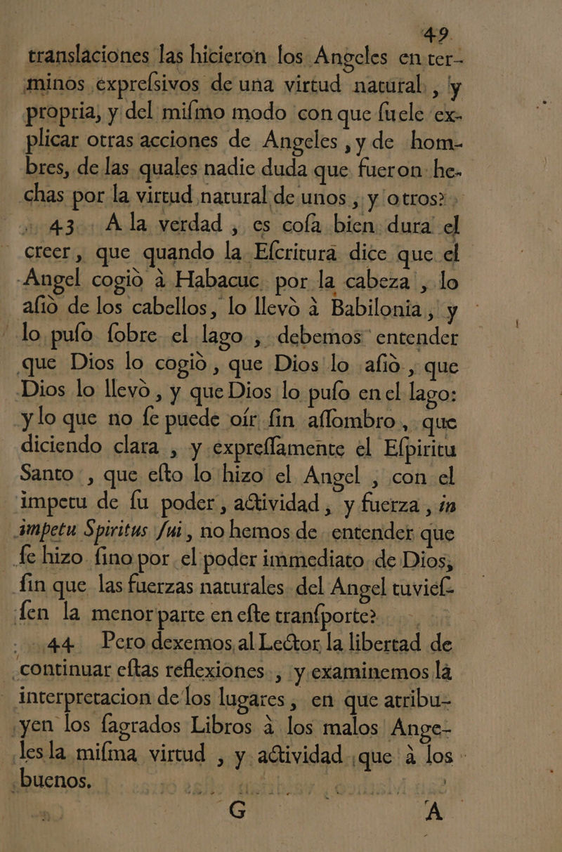 translaciones las hicieron los Angcles enter- ¡minos expreÍsivos de una virtud nacural. , y propria, y del miímo modo 'con que fuele ex. plicar otras acciones de Angeles ,y de hom- bres, de las quales nadie duda que fueron: he- chas por la virtud natural de unos ,; y /otros2 + .. 43. Ala verdad , es cofa bien dura el creer, que quando la Efcritura dice que el Angel cogio 4 Habacuc. por la cabeza , lo alio de los cabellos, lo llevó 4 Babilonia, y lo pulo. fobre. el lago , debemos” entender que Dios lo cogió , que Dios lo alió, que Dios lo llevo, y que Dios lo pulo en el lago: y lo que no fe puede oír fin aflombro, que diciendo clara , y expreflamente el Elpiritu Santo , que elto lo hizo el Angel , con el imperu de lu poder, adtividad, y fuerza, ín 4mpetu Spiritus fui , no hemos de entender que fe hizo fino por el poder immediato de Dios, fin que las fuerzas naturales del Angel tuviek Len la menorparte en efte tranfporter. ..=:44 Pero dexemos, al Lector la libertad de continuar cftas reflexiones, y.examinemos la | interpretacion delos lugares , en que atribu- ¿yen los fagrados Libros a los malos Ange- esla miíma virtud , y actividad ¿que a los - «buenos, mE ? AA - hr» mn yl y a PS Ls bar 6 'A