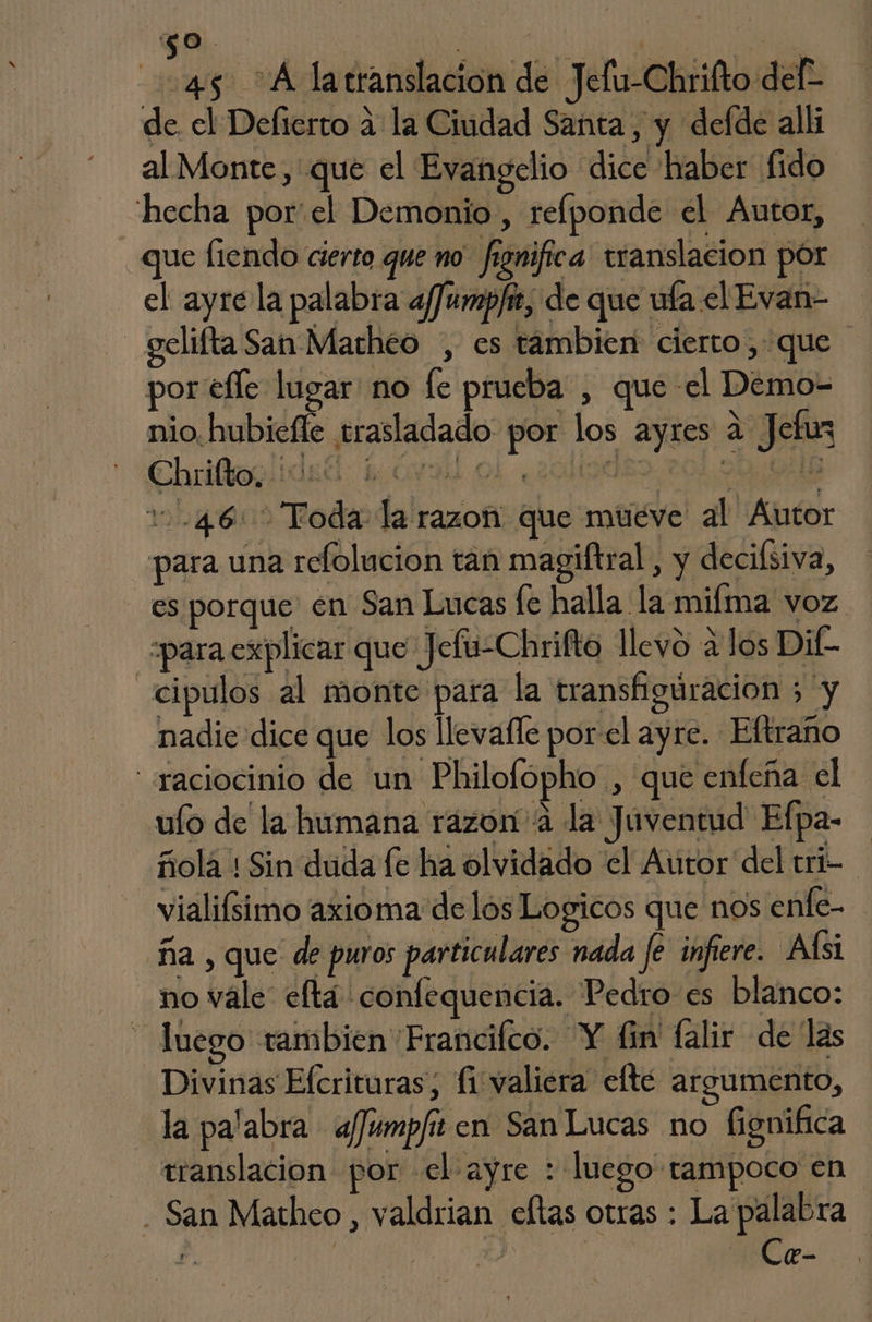 0. | | | 45 A latranslacion de Jelu-Chrifto def de el Delierto a la Ciudad Santa, y defde alli al Monte, que el Evangelio dice haber fido: hecha por'el Demonio, reflponde el Autor, que fiendo cierto que no. fignifica' translacion por el ayre la palabra afJumpfit, de que ufa el Evan- - gelifta San Marheo , es tambien cierto, que por efle lugar no fe prueba , que el Demo- nio, hubiefle trasladado por los ayres a Jefuz 1.46: Toda la razon que múéve al Autor para una relolucion tan magiftral , y decilsiva, es porque en San Lucas fe halla la mifma voz «para explicar que Jefu-Chrifto llevo a los Dif- _cipulos al monte para la transfiguracion 5 y nadie dice que los llevafle porel ayre. Eftraño raciocinio de un Philofopho , que enfeña el ulo de la humana razona la Juventud Efpa- ñola : Sin duda le ha olvidado el Autor del tri- vialifsimo axioma de los Logicos que nos enfe- ña , que de puros particulares nada fe infiere. Alsi no vale eftá confequencia. Pedro es blanco: luego tambien Francifco. Y fin' falir de las Divinas Efcrituras, fi valiera efté argumento, la palabra afJumpfit en San Lucas no fignifica translacion por el ayre : luego tampoco en - San Mathco, valdrian eltas otras : La palabra f. | 14 | Cr